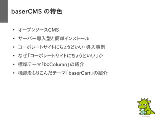 baserCMS の特色
●
オープンソースCMS
●
サーバー導入型と簡単インストール
●
コーポレートサイトにちょうどいい・導入事例
●
なぜ「コーポレートサイトにちょうどいい」か
●
標準テーマ「ｂｃColumn」の紹介
●
機能をもりこんだテーマ「baserCart」の紹介
 