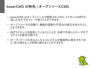 baserCMS の特色 | オープンソースCMS
●
baserCMS はオープンソースで開発されており、ライセンス(MIT)に
従いどなたでもフリーで使うことができます。
●
オープンソースの流儀で、機能の提案や不具合の修正を自ら行うこ
ともできます。
●
MITライセンスを採用していることにより、自身で作成したテーマやプ
ラグインも販売可能です。
●
オープンソースを中心としたエコシステムが継続的に確立されてお
り、安心感をもって利用し続けることができます。
 