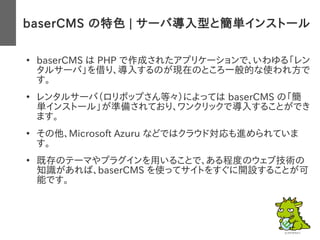 baserCMS の特色 | サーバ導入型と簡単インストール
　●
baserCMS は PHP で作成されたアプリケーションで、いわゆる「レン
タルサーバ」を借り、導入するのが現在のところ一般的な使われ方で
す。
●
レンタルサーバ（ロリポップさん等々）によっては baserCMS の「簡
単インストール」が準備されており、ワンクリックで導入することができ
ます。
●
その他、Microsoft Azuru などではクラウド対応も進められていま
す。
●
既存のテーマやプラグインを用いることで、ある程度のウェブ技術の
知識があれば、baserCMS を使ってサイトをすぐに開設することが可
能です。
 