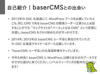 自己紹介 ｜ baserCMSとの出会い
●
2013年の OSC 北海道にて、WordPress ブースを出展していたと
ころ、同じ CMS である baserCMS の開発リーダー江頭さんとお話
することができ、”ウェブサイトの「ベース」と...