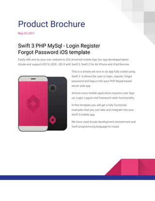  
Product Brochure 
May 05, 2017 
Swift 3 PHP MySql - Login Register 
Forgot Password iOS template 
Easily edit and do your own website to iOS Universal mobile App.Our app developed latest 
Xcode and support iOS10, iOS9 , iOS 8 with Swift 3, Swift 2 for All iPhone and iPad Devices. 
This is a simple yet nice to do app fully coded using 
Swift 3. It allows the user to login, register, forgot 
password and logout into your PHP Mysql based 
server side app. 
Almost every mobile application requires User Sign 
up, Login, Logout and Password reset functionality.  
In this template you will get a fully functional 
examples that you can take and integrate into your 
Swift 3 mobile app. 
We have used Xcode development environment and 
Swift programming language to create. 
 
 
 
 
 
 
 
 