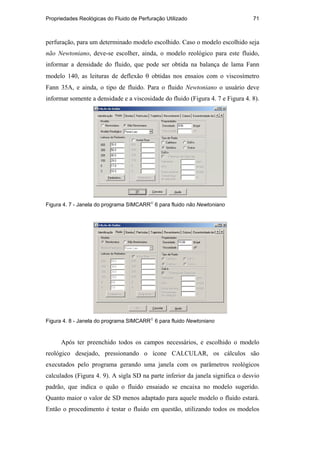 Propriedades Reológicas do Fluido de Perfuração Utilizado 71
perfuração, para um determinado modelo escolhido. Caso o modelo escolhido seja
não Newtoniano, deve-se escolher, ainda, o modelo reológico para este fluido,
informar a densidade do fluido, que pode ser obtida na balança de lama Fann
modelo 140, as leituras de deflexão θ obtidas nos ensaios com o viscosímetro
Fann 35A, e ainda, o tipo de fluido. Para o fluido Newtoniano o usuário deve
informar somente a densidade e a viscosidade do fluido (Figura 4. 7 e Figura 4. 8).
Figura 4. 7 - Janela do programa SIMCARR
6 para fluido não Newtoniano
Figura 4. 8 - Janela do programa SIMCARR
6 para fluido Newtoniano
Após ter preenchido todos os campos necessários, e escolhido o modelo
reológico desejado, pressionando o ícone CALCULAR, os cálculos são
executados pelo programa gerando uma janela com os parâmetros reológicos
calculados (Figura 4. 9). A sigla SD na parte inferior da janela significa o desvio
padrão, que indica o quão o fluido ensaiado se encaixa no modelo sugerido.
Quanto maior o valor de SD menos adaptado para aquele modelo o fluido estará.
Então o procedimento é testar o fluido em questão, utilizando todos os modelos
PUC-Rio
-
Certificação
Digital
Nº
0210671/CA
 