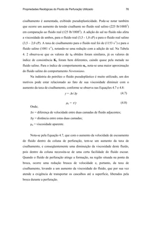 Propriedades Reológicas do Fluido de Perfuração Utilizado 76
cisalhamento é aumentada, exibindo pseudoplasticidade. Pode-se notar também
que ocorre um aumento da tensão cisalhante no fluido real salino (225 lb/100ft2
)
em comparação ao fluido real (125 lb/100ft2
). A adição do sal no fluido não afeta
a viscosidade de ambos, para o fluido real (3,5 - 1,8 cP) e para o fluido real salino
(3,5 – 2,0 cP). A taxa de cisalhamento para o fluido real foi de (1153 s-1
) e para o
fluido salino (1081 s-1
), notando-se uma redução com a adição de sal. Na Tabela
4. 2 observa-se que os valores de τ0 obtidos foram similares, já os valores de
índice de consistência Kc foram bem diferentes, caindo quase pela metade no
fluido salino. Para o índice de comportamento nc, nota-se uma maior aproximação
do fluido salino do comportamento Newtoniano.
Na indústria do petróleo o fluido pseudoplástico é muito utilizado, um dos
motivos pode estar relacionado ao fato de sua viscosidade diminuir com o
aumento da taxa de cisalhamento, conforme se observa nas Equações 4.7 e 4.8:
γ = ∆v/∆y (4.7)
µa = τ/γ (4.8)
Onde;
∆v = diferença de velocidade entre duas camadas de fluido adjacentes;
∆y = distância entre estas duas camadas;
µa = viscosidade aparente.
Nota-se pela Equação 4.7, que com o aumento da velocidade de escoamento
do fluido dentro da coluna de perfuração, tem-se um aumento da taxa de
cisalhamento, e conseqüentemente uma diminuição da viscosidade deste fluido,
pois dentro da coluna necessita-se de uma certa facilidade do fluido escoar.
Quando o fluido de perfuração atinge a formação, na região situada na ponta da
broca, ocorre uma redução brusca de velocidade e, portanto, da taxa de
cisalhamento, levando a um aumento da viscosidade do fluido, que por sua vez
atende a exigência de transportar os cascalhos até a superfície, liberados pela
broca durante a perfuração.
PUC-Rio
-
Certificação
Digital
Nº
0210671/CA
 