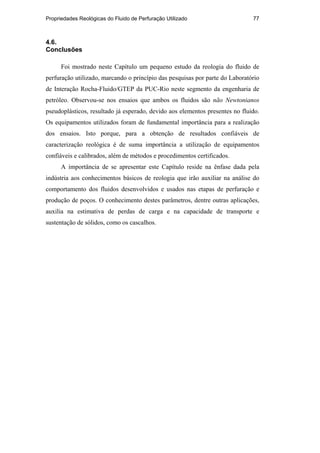 Propriedades Reológicas do Fluido de Perfuração Utilizado 77
4.6.
Conclusões
Foi mostrado neste Capítulo um pequeno estudo da reologia do fluido de
perfuração utilizado, marcando o princípio das pesquisas por parte do Laboratório
de Interação Rocha-Fluido/GTEP da PUC-Rio neste segmento da engenharia de
petróleo. Observou-se nos ensaios que ambos os fluidos são não Newtonianos
pseudoplásticos, resultado já esperado, devido aos elementos presentes no fluido.
Os equipamentos utilizados foram de fundamental importância para a realização
dos ensaios. Isto porque, para a obtenção de resultados confiáveis de
caracterização reológica é de suma importância a utilização de equipamentos
confiáveis e calibrados, além de métodos e procedimentos certificados.
A importância de se apresentar este Capítulo reside na ênfase dada pela
indústria aos conhecimentos básicos de reologia que irão auxiliar na análise do
comportamento dos fluidos desenvolvidos e usados nas etapas de perfuração e
produção de poços. O conhecimento destes parâmetros, dentre outras aplicações,
auxilia na estimativa de perdas de carga e na capacidade de transporte e
sustentação de sólidos, como os cascalhos.
PUC-Rio
-
Certificação
Digital
Nº
0210671/CA
 