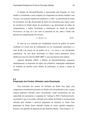 Propriedades Reológicas do Fluido de Perfuração Utilizado 64
O Modelo de Herschell-Buckley é representado pela Equação 4.2. Este
modelo é considerado o mais completo em comparação aos demais modelos, uma
vez que a sua equação engloba três parâmetros, a saber: τ0, denominado de limite
de escoamento real, Kc, denominado de índice de consistência que indica o grau
de resistência do fluido diante do escoamento e nc, denominado de índice de
comportamento e indica fisicamente o afastamento do fluido do modelo
Newtoniano, ou seja, se o seu valor se aproxima de um, então o fluido está
próximo do comportamento Newtoniano.
τ = Kc(γ)n
c+τ0 (4.2)
O valor de τ0 é estimado por extrapolação através do gráfico de tensão
cisalhante (τ) versus taxa de cisalhamento (γ) em coordenadas cartesianas e o
valor de Kc e nc através de um gráfico de (τ - τ0) versus γ, em coordenadas
logarítmicas. No caso desta dissertação os valores destes parâmetros foram
obtidos por meio do software SIMCARR
6, que será descrito mais adiante.
Segundo Machado (2002), o Modelo de Herschell-Buckley representa
adequadamente as dispersões de argila com polímeros, empregadas amplamente
na indústria do petróleo como fluidos de perfuração, as graxas e pastas de
cimento.
4.3.
Preparação dos Fluidos Utilizados nesta Dissertação
Para realização dos ensaios foi utilizado um fluido base água, com
componentes normalmente presentes em fluidos reais de perfuração como: a goma
xantana (polímero utilizado como viscosificante, usado normalmente por sua
capacidade de carreamento e suspensão de “cuttings”), HPA (“hydrolysed poly-
acrylamide”), que é um amido, utilizado como redutor de filtrado e um bactericida
utilizado para eliminar o possível surgimento de bactérias no fluido. Para
preparação do fluido foram utilizados bomba de vácuo, agitador magnético,
kitazato e um aparelho de dispersão do tipo Hamilton Beach – Fann (Figura 4. 1).
PUC-Rio
-
Certificação
Digital
Nº
0210671/CA
 