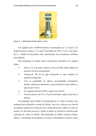 Propriedades Reológicas do Fluido de Perfuração Utilizado 65
Figura 4. 1 - Misturador Hamilton Beach - Fann
Foi sugerido pelo CENPES-Petrobras concentrações de 7,13 kg/m3
(2,5
lb/bbl) de goma xantana, 17,12 kg/m3
(6,0 lb/bbl) de HPA e 1,42 a 2,85 kg/m3
(0,5 a 1 lb/bbl) de bactericida, estas concentrações são normalmente utilizadas
pela indústria.
Para preparação do fluido nestas concentrações procede-se da seguinte
forma:
1. Pesa-se 2,5 g de goma xantana e 6,0 g de HPA numa balança de
precisão com três casas decimais;
2. Adiciona-se 350 ml de água deionizada no copo metálico do
aparelho de dispersão;
3. Com as quantidades de aditivos pré-estipuladas devidamente
pesadas, adiciona-se lentamente a goma xantana no copo metálico e
agita-se por 10 min;
4. Em seguida, adiciona-se HPA e agita-se por 20 min;
5. Por fim coloca-se de 0,5 a 1,0 g de bactericida e agita-se por mais 5
minutos.
Na preparação deste fluido há incorporação de ar, sendo necessário uma
deaeração para utilização no ensaio de difusão. Para isso, coloca-se em cima de
um agitador magnético um kitazato com o fluido produzido e aplica-se vácuo no
sistema. Ao fim deste processo o fluido já poderá ser inserido na interface para
realização do ensaio de difusão. Para preparação do fluido contendo soluções
salinas, a metodologia de preparação é a mesma, substituindo-se somente a água
PUC-Rio
-
Certificação
Digital
Nº
0210671/CA
 