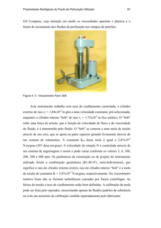 Propriedades Reológicas do Fluido de Perfuração Utilizado 67
Oil Company, cuja intenção era medir as viscosidades aparente e plástica e o
limite de escoamento dos fluidos de perfuração nos campos de petróleo.
Figura 4. 3 - Viscosímetro Fann 35A
Este instrumento trabalha com taxa de cisalhamento controlada, o cilindro
externo de raio r2 = 1,84x10-2
m gira a uma velocidade constante, pré-selecionada,
enquanto o cilindro interno “bob” de raio r1 = 1,72x10-2
m fica estático. O “bob”
sofre uma força de arraste, que é função da velocidade de fluxo e da viscosidade
do fluido, e é transmitida pelo fluido. O “bob” se conecta a uma mola de torção
através de um eixo, que se apoia na parte superior girando livremente através de
um sistema de rolamentos. A constante Km desta mola é igual a 3,87x10-5
N.m/grau (387 dina.cm/grau). A velocidade de rotação N é controlada através de
um sistema de engrenagens e motor e pode variar conforme os valores 3, 6, 100,
200, 300 e 600 rpm. Os parâmetros de construção ou de projeto do instrumento
utilizado foram a combinação geométrica (R1-B1-F1, rotor-bob-torsion), que
significa o raio do cilindro externo (rotor), raio do cilindro interno “bob” e a mola
de torção de constante K = 3,87x10-5
N.m/grau, respectivamente. No viscosímetro
rotativo Fann não se formam turbulências causadas por forças centrífugas. As
faixas de tensão e taxa de cisalhamento estão bem definidas. A calibração da mola
pode ser feita pelo operador, necessitando apenas de fluidos padrões de referência
ou com um acessório de calibração vendido separadamente pelo fabricante.
PUC-Rio
-
Certificação
Digital
Nº
0210671/CA
 