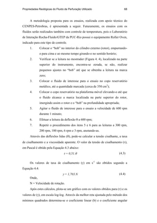 Propriedades Reológicas do Fluido de Perfuração Utilizado 68
A metodologia proposta para os ensaios, realizada com apoio técnico do
CENPES-Petrobras, é apresentada a seguir. Futuramente, os ensaios com os
fluidos serão realizados também com controle de temperatura, pois o Laboratório
de Interação Rocha-Fluido/GTEP da PUC-Rio possui o equipamento Roller Oven,
indicado para este tipo de controle.
1. Colocar o “bob” no interior do cilindro externo (rotor), empurrando-
o para cima e ao mesmo tempo girando-o no sentido horário;
2. Verificar se a leitura no mostrador (Figura 4. 4), localizado na parte
superior do instrumento, encontra-se zerada, se não, realizar
pequenos ajustes no “bob” até que se obtenha a leitura na marca
zero;
3. Colocar o fluido de interesse para o ensaio no copo reservatório
metálico, até a quantidade marcada (cerca de 350 cm3
);
4. Colocar o copo reservatório na plataforma móvel elevando-o até que
o fluido alcance a marca localizada na parte superior do rotor,
imergindo assim o rotor e o “bob” na profundidade apropriada;
5. Agitar o fluido de interesse para o ensaio a velocidade de 600 rpm
durante 1 minuto;
6. Efetuar a leitura da deflexão θ a 600 rpm;
7. Repetir o procedimento dos itens 5 e 6 para as leituras a 300 rpm,
200 rpm, 100 rpm, 6 rpm e 3 rpm, anotando-as.
Através das deflexões lidas (θ), pode-se calcular a tensão cisalhante, a taxa
de cisalhamento e a viscosidade aparente. O valor da tensão de cisalhamento (τ),
em Pascal é obtido pela Equação 4.3 abaixo:
τ = 0,51.θ (4.3)
Os valores de taxa de cisalhamento (γ) em s-1
são obtidos segundo a
Equação 4.4:
γ = 1,703.N (4.4)
Onde,
N = Velocidade de rotação.
Após estes cálculos, plota-se um gráfico com os valores obtidos para (τ) e os
valores de (γ), em escala log-log. Através da melhor reta ajustada pelo método dos
mínimos quadrados determina-se o coeficiente linear (b) e o coeficiente angular
PUC-Rio
-
Certificação
Digital
Nº
0210671/CA
 