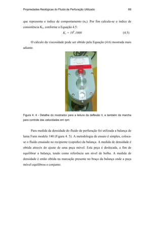Propriedades Reológicas do Fluido de Perfuração Utilizado 69
que representa o índice de comportamento (nc). Por fim calcula-se o índice de
consistência Kc, conforme a Equação 4.5:
Kc = 10b
.1000 (4.5)
O cálculo da viscosidade pode ser obtido pela Equação (4.6) mostrada mais
adiante.
Figura 4. 4 - Detalhe do mostrador para a leitura da deflexão θ, e também da marcha
para controle das velocidades em rpm
Para medida da densidade do fluido de perfuração foi utilizada a balança de
lama Fann modelo 140 (Figura 4. 5). A metodologia de ensaio é simples, coloca-
se o fluido ensaiado no recipiente (copinho) da balança. A medida de densidade é
obtida através do ajuste de uma peça móvel. Esta peça é deslocada, a fim de
equilibrar a balança, tendo como referência um nível de bolha. A medida de
densidade é então obtida na marcação presente no braço da balança onde a peça
móvel equilibrou o conjunto.
PUC-Rio
-
Certificação
Digital
Nº
0210671/CA
 