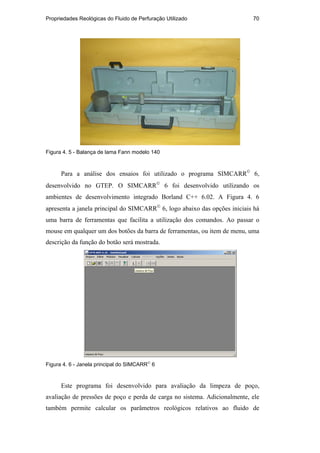 Propriedades Reológicas do Fluido de Perfuração Utilizado 70
Figura 4. 5 - Balança de lama Fann modelo 140
Para a análise dos ensaios foi utilizado o programa SIMCARR
6,
desenvolvido no GTEP. O SIMCARR
6 foi desenvolvido utilizando os
ambientes de desenvolvimento integrado Borland C++ 6.02. A Figura 4. 6
apresenta a janela principal do SIMCARR
6, logo abaixo das opções iniciais há
uma barra de ferramentas que facilita a utilização dos comandos. Ao passar o
mouse em qualquer um dos botões da barra de ferramentas, ou item de menu, uma
descrição da função do botão será mostrada.
Figura 4. 6 - Janela principal do SIMCARR
6
Este programa foi desenvolvido para avaliação da limpeza de poço,
avaliação de pressões de poço e perda de carga no sistema. Adicionalmente, ele
também permite calcular os parâmetros reológicos relativos ao fluido de
PUC-Rio
-
Certificação
Digital
Nº
0210671/CA
 