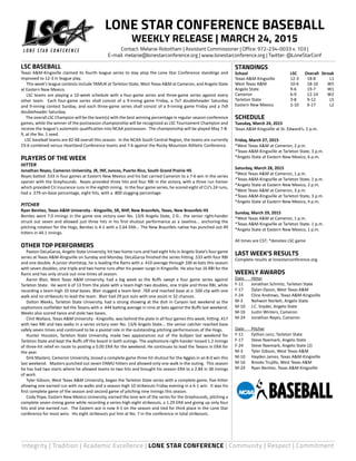 Integrity | Tradition | Academic Excellence | LONE STAR CONFERENCE | Community | Respect | Commitment
LSC BASEBALL
Texas A&M-Kingsville claimed its fourth league series to stay atop the Lone Star Conference standings and
improved to 12-3 in league play.
	 This week’s league contests include TAMUK at Tarleton State, West Texas A&M at Cameron, and Angelo State
at Eastern New Mexico.
	 LSC teams are playing a 10-week schedule with a four-game series and three-game series against every
other team. Each four-game series shall consist of a 9-inning game Friday, a 7x7 doubleheader Saturday
and 9-inning contest Sunday, and each three-game series shall consist of a 9-inning game Friday and a 7x9
doubleheader Saturday.
The overall LSC Champion will be the team(s) with the best winning percentage in regular-season conference
games, while the winner of the postseason championship will be recognized as LSC Tournament Champion and
receive the league’s automatic qualification into NCAA postseason. The championship will be played May 7-8-
9, at the No. 1 seed.
LSC baseball teams are 82-68 overall this season. In the NCAA South Central Region, the teams are currently
19-6 combined versus Heartland Conference teams and 7-6 against the Rocky Mountain Athletic Conference.
PLAYERS OF THE WEEK
HITTER
Jonathan Reyes, Cameron University, JR, INF, Juncos, Puerto Rico, South Grand Prairie HS
Reyes batted .533 in four games at Eastern New Mexico and his bat carried Cameron to a 7-6 win in the series
opener with the Greyhounds. Reyes provided three hits and four RBI in the victory, with a three run homer
which provided CU insurance runs in the eighth inning. In the four game series, he scored eight of CU’s 24 runs,
had a .579 on-base percentage, eight hits, with a .800 slugging percentage.
PITCHER
Ryan Benitez, Texas A&M University - Kingsville, SR, RHP, New Braunfels, Texas, New Braunfels HS
Benitez went 7.0 innings in the game one victory over No. 13/6 Angelo State, 2-0... the senior right-hander
struck out seven and allowed just three hits in his first shutout performance as a Javelina... anchoring the
pitching rotation for the Hogs, Benitez is 4-1 with a 2.64 ERA... The New Braunfels native has punched out 49
hitters in 44.1 innings.
OTHER TOP PERFORMERS
	 Paxton DeLaGarza, Angelo State University, hit two home runs and had eight hits in Angelo State’s four-game
series at Texas A&M-Kingsville on Sunday and Monday. DeLaGarza finished the series hitting .533 with four RBI
and one double. A junior shortstop, he is leading the Rams with a .410 average through 100 at-bats this season
with seven doubles, one triple and two home runs after his power surge in Kingsville. He also has 16 RBI for the
Rams and has only struck out nine times all season.
	 Aaron Blair, West Texas A&M University, had a big week as the Buffs swept a four game series against
Tarleton State. He went 6 of 13 from the plate with a team-high two doubles, one triple and three RBI, while
recording a team-high 10 total bases. Blair slugged a team-best .769 and reached base at a .500 clip with one
walk and no strikeouts to lead the team. Blair had 29 put outs with one assist in 32 chances.
	 Dalton Weeks, Tarleton State University, had a strong showing at the dish in Canyon last weekend as the
sophomore outfielder led the Texans with a .444 batting average in nine at bats against the Buffs last weekend.
Weeks also scored twice and stole two bases.
	 Clint Wallace, Texas A&M University - Kingsville, was behind the plate in all four games this week, hitting .417
with two RBI and two walks in a series victory over No. 13/6 Angelo State... the senior catcher reached base
safely seven times and continued to be a pivotal role in the outstanding pitching performances of the Hogs.
	 Hunter Houston, Tarleton State University, made two appearances out of the bullpen last weekend for
Tarleton State and kept the Buffs off the board in both outings. The sophomore right-hander tossed 1.2 innings
of three-hit relief en route to posting a 0.00 ERA for the weekend. He continues to lead the Texans in ERA for
the year.
	 Dirk Masters, Cameron University, tossed a complete game three hit shutout for the Aggies in an 8-0 win this
last weekend. Masters punched out seven ENMU hitters and allowed only one walk in the outing. This season
he has had two starts where he allowed teams to two hits and brought his season ERA to a 2.84 in 38 innings
of work.
	 Tyler Gibson, West Texas A&M University, began the Tarleton State series with a complete game, five-hitter
allowing one earned run with no walks and a season-high 10 strikeouts Friday evening in a 6-1 win. It was his
first complete game of the season and second game of pitching nine innings this season.
	 Cody Pope, Eastern New Mexico University, earned the lone win of the series for the Greyhounds, pitching a
complete seven inning game while recording a series-high eight strikeouts, a 1.29 ERA and giving up only four
hits and one earned run. The Eastern ace is now 4-1 on the season and tied for third place in the Lone Star
conference for most wins. His eight strikeouts put him at No. 7 in the conference in total strikeouts.
STANDINGS
School	 LSC	 Overall	Streak
Texas A&M-Kingsville 	 12-3	 18-8	 L1
West Texas A&M 	 10-6	 18-10	 W5
Angelo State 	 9-6	 19-7	 W1
Cameron 	 6-9	 12-14	 W2
Tarleton State 	 3-8	 9-12	 L5
Eastern New Mexico 	 2-10	 6-17	 L2
SCHEDULE
Tuesday, March 24, 2015
Texas A&M-Kingsville at St. Edward’s, 2 p.m.
Friday, March 27, 2015
*West Texas A&M at Cameron, 2 p.m.
*Texas A&M-Kingsville at Tarleton State, 3 p.m.
*Angelo State at Eastern New Mexico, 6 p.m.
Saturday, March 28, 2015
*West Texas A&M at Cameron, 1 p.m.
*Texas A&M-Kingsville at Tarleton State, 1 p.m.
*Angelo State at Eastern New Mexico, 2 p.m.
*West Texas A&M at Cameron, 3 p.m.
*Texas A&M-Kingsville at Tarleton State, 3 p.m.
*Angelo State at Eastern New Mexico, 4 p.m.
Sunday, March 29, 2015
*West Texas A&M at Cameron, 1 p.m.
*Texas A&M-Kingsville at Tarleton State, 1 p.m.
*Angelo State at Eastern New Mexico, 1 p.m.
All times are CST; *denotes LSC game
LAST WEEK’S RESULTS
Complete results at lonestarconference.org.
WEEKLY AWARDS
Date	 Hitter
F-11	 Jonathan Schmitz, Tarleton State
F-17	 Dylan Dyson, West Texas A&M
F-24	 Cline Andrews, Texas A&M-Kingsville
M-3	 Nehwon Norkeh, Angelo State
M-10	 J.C. Snyder, Angelo State
M-16	 Justin Winters, Cameron
M-24	 Jonathan Reyes, Cameron
Date	 Pitcher
F-11	 Eythan Lenz, Tarleton State
F-17	 Steve Naemark, Angelo State
F-24	 Steve Naemark, Angelo State (2)
M-3	 Tyler Gibson, West Texas A&M
M-10	 Hayden James, Texas A&M-Kingsville
M-16	 Brooks Trujillo, West Texas A&M
M-24	 Ryan Benitez, Texas A&M-Kingsville
LONE STAR CONFERENCE BASEBALL
WEEKLY RELEASE | MARCH 24, 2015
Contact: Melanie Robotham | Assistant Commissioner | Office: 972-234-0033 x. 103 |
E-mail: melanie@lonestarconference.org | www.lonestarconference.org | Twitter: @LoneStarConf
 
