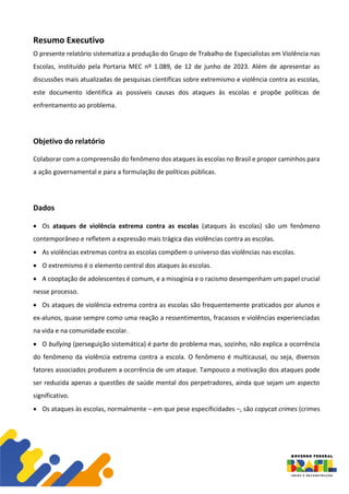 Resumo Executivo
O presente relatório sistematiza a produção do Grupo de Trabalho de Especialistas em Violência nas
Escolas, instituído pela Portaria MEC nº 1.089, de 12 de junho de 2023. Além de apresentar as
discussões mais atualizadas de pesquisas científicas sobre extremismo e violência contra as escolas,
este documento identifica as possíveis causas dos ataques às escolas e propõe políticas de
enfrentamento ao problema.
Objetivo do relatório
Colaborar com a compreensão do fenômeno dos ataques às escolas no Brasil e propor caminhos para
a ação governamental e para a formulação de políticas públicas.
Dados
• Os ataques de violência extrema contra as escolas (ataques às escolas) são um fenômeno
contemporâneo e refletem a expressão mais trágica das violências contra as escolas.
• As violências extremas contra as escolas compõem o universo das violências nas escolas.
• O extremismo é o elemento central dos ataques às escolas.
• A cooptação de adolescentes é comum, e a misoginia e o racismo desempenham um papel crucial
nesse processo.
• Os ataques de violência extrema contra as escolas são frequentemente praticados por alunos e
ex-alunos, quase sempre como uma reação a ressentimentos, fracassos e violências experienciadas
na vida e na comunidade escolar.
• O bullying (perseguição sistemática) é parte do problema mas, sozinho, não explica a ocorrência
do fenômeno da violência extrema contra a escola. O fenômeno é multicausal, ou seja, diversos
fatores associados produzem a ocorrência de um ataque. Tampouco a motivação dos ataques pode
ser reduzida apenas a questões de saúde mental dos perpetradores, ainda que sejam um aspecto
significativo.
• Os ataques às escolas, normalmente – em que pese especificidades –, são copycat crimes (crimes
 