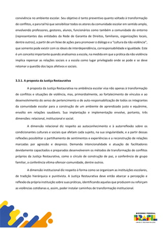 convivência no ambiente escolar. Seu objetivo é tanto preventivo quanto voltado à transformação
de conflitos, e para tal há que sensibilizar todos os atores da comunidade escolar em sentido amplo,
envolvendo professores, gestores, alunos, funcionários como também a comunidade do entorno
(representantes das entidades da Rede de Garantia de Direitos, familiares, organizações locais,
dentre outros), a partir de um feixe de ações para promover o diálogo e a “cultura da não violência”,
que somente pode existir com os ideais de interdependência, corresponsabilidade e igualdade. Este
é um conceito importante quando analisamos a escola, na medida em que a prática da não violência
implica repensar as relações sociais e a escola como lugar privilegiado onde se pode e se deve
retomar a questão dos laços afetivos e sociais.
3.3.1. A proposta da Justiça Restaurativa
A proposta da Justiça Restaurativa na ambiência escolar visa não apenas à transformação
de conflitos e situações de violência, mas, primordialmente, ao fortalecimento de vínculos e ao
desenvolvimento do senso de pertencimento e de auto-responsabilização de todos os integrantes
da comunidade escolar para a construção de um ambiente de aprendizado justo e equânime,
envolto em relações saudáveis. Sua implantação e implementação envolve, portanto, três
dimensões: relacional, institucional e social.
A dimensão relacional diz respeito ao autoconhecimento e à autorreflexão sobre os
condicionantes culturais e sociais que afetam cada sujeito, na sua singularidade, e a partir dessas
reflexões possibilitar o partilhamento de sentimentos e experiências e a reconstrução de relações
marcadas por agressão e desprezo. Demanda intencionalidade e atuação de facilitadores
devidamente capacitados e preparados desenvolverem os métodos de transformação de conflitos
próprios da Justiça Restaurativa, como o círculo de construção de paz, a conferência de grupo
familiar, a conferência vítima-ofensor-comunidade, dentre outros.
A dimensão institucional diz respeito à forma como se organizam as instituições escolares,
de tradição hierárquica e punitivista. A Justiça Restaurativa deve então abarcar a percepção e
reflexão da própria instituição sobre suas práticas, identificando aquelas que produzem ou reforçam
as violências cotidianas e, assim, poder instalar caminhos de transformação institucional.
 
