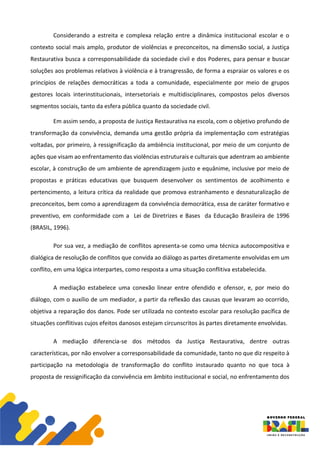 Considerando a estreita e complexa relação entre a dinâmica institucional escolar e o
contexto social mais amplo, produtor de violências e preconceitos, na dimensão social, a Justiça
Restaurativa busca a corresponsabilidade da sociedade civil e dos Poderes, para pensar e buscar
soluções aos problemas relativos à violência e à transgressão, de forma a espraiar os valores e os
princípios de relações democráticas a toda a comunidade, especialmente por meio de grupos
gestores locais interinstitucionais, intersetoriais e multidisciplinares, compostos pelos diversos
segmentos sociais, tanto da esfera pública quanto da sociedade civil.
Em assim sendo, a proposta de Justiça Restaurativa na escola, com o objetivo profundo de
transformação da convivência, demanda uma gestão própria da implementação com estratégias
voltadas, por primeiro, à ressignificação da ambiência institucional, por meio de um conjunto de
ações que visam ao enfrentamento das violências estruturais e culturais que adentram ao ambiente
escolar, à construção de um ambiente de aprendizagem justo e equânime, inclusive por meio de
propostas e práticas educativas que busquem desenvolver os sentimentos de acolhimento e
pertencimento, a leitura crítica da realidade que promova estranhamento e desnaturalização de
preconceitos, bem como a aprendizagem da convivência democrática, essa de caráter formativo e
preventivo, em conformidade com a Lei de Diretrizes e Bases da Educação Brasileira de 1996
(BRASIL, 1996).
Por sua vez, a mediação de conflitos apresenta-se como uma técnica autocompositiva e
dialógica de resolução de conflitos que convida ao diálogo as partes diretamente envolvidas em um
conflito, em uma lógica interpartes, como resposta a uma situação conflitiva estabelecida.
A mediação estabelece uma conexão linear entre ofendido e ofensor, e, por meio do
diálogo, com o auxílio de um mediador, a partir da reflexão das causas que levaram ao ocorrido,
objetiva a reparação dos danos. Pode ser utilizada no contexto escolar para resolução pacífica de
situações conflitivas cujos efeitos danosos estejam circunscritos às partes diretamente envolvidas.
A mediação diferencia-se dos métodos da Justiça Restaurativa, dentre outras
características, por não envolver a corresponsabilidade da comunidade, tanto no que diz respeito à
participação na metodologia de transformação do conflito instaurado quanto no que toca à
proposta de ressignificação da convivência em âmbito institucional e social, no enfrentamento dos
 