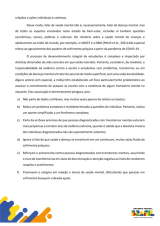 relações e ações individuais e coletivas.
Desse modo, falar de saúde mental não é, necessariamente, falar de doença mental, mas
de todos os aspectos envolvidos neste estado de bem-estar, incluídas aí também questões
econômicas, sociais, políticas e culturais. No relatório sobre a saúde mental de crianças e
adolescentes ao redor do mundo, por exemplo, o UNICEF e a OMS (PNUD et al., 2021) dão especial
relevo ao agravamento dos quadros de sofrimento psíquico a partir da pandemia de COVID-19.
O processo de desenvolvimento integral de estudantes é complexo e impactado por
distintas dimensões da vida concreta em que estão inseridos. Portanto, considerar, de imediato, a
responsabilidade da violência contra a escola a estudantes com problemas, transtornos ou em
condições de doenças mentais é tratar do assunto de modo superficial, sem uma visão da totalidade.
Alguns setores (em especial, a mídia) têm estabelecido um foco particularmente problemático ao
associar o cometimento de ataques às escolas com a existência de algum transtorno mental no
atacante. Esta associação é extremamente perigosa, pois:
a) Não parte de dados confiáveis, mas muitas vezes apenas de relatos ou boatos;
b) Reduz um problema complexo e multideterminado a questões do indivíduo. Portanto, realiza
um aporte simplificado a um fenômeno complexo;
c) Parte da errônea premissa de que pessoas diagnosticadas com transtornos mentais estariam
mais propensas a cometer atos de violência extrema, quando é sabido que a absoluta maioria
dos indivíduos diagnosticados não são especialmente violentos;
d) Ignora o fato de que saúde e doença se encontram em um continuum, muitas vezes fluido de
sofrimento psíquico;
e) Reforçam o preconceito contra pessoas diagnosticadas com transtornos mentais, assumindo
o risco de transformá-las em alvos de discriminação e atenção negativa ao invés de receberem
respeito e acolhimento;
f) Promovem o estigma em relação a temas de saúde mental, dificultando que pessoas em
sofrimento busquem a devida ajuda.
 