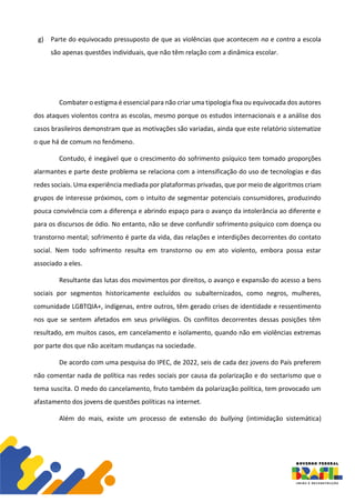 g) Parte do equivocado pressuposto de que as violências que acontecem na e contra a escola
são apenas questões individuais, que não têm relação com a dinâmica escolar.
Combater o estigma é essencial para não criar uma tipologia fixa ou equivocada dos autores
dos ataques violentos contra as escolas, mesmo porque os estudos internacionais e a análise dos
casos brasileiros demonstram que as motivações são variadas, ainda que este relatório sistematize
o que há de comum no fenômeno.
Contudo, é inegável que o crescimento do sofrimento psíquico tem tomado proporções
alarmantes e parte deste problema se relaciona com a intensificação do uso de tecnologias e das
redes sociais. Uma experiência mediada por plataformas privadas, que por meio de algoritmos criam
grupos de interesse próximos, com o intuito de segmentar potenciais consumidores, produzindo
pouca convivência com a diferença e abrindo espaço para o avanço da intolerância ao diferente e
para os discursos de ódio. No entanto, não se deve confundir sofrimento psíquico com doença ou
transtorno mental; sofrimento é parte da vida, das relações e interdições decorrentes do contato
social. Nem todo sofrimento resulta em transtorno ou em ato violento, embora possa estar
associado a eles.
Resultante das lutas dos movimentos por direitos, o avanço e expansão do acesso a bens
sociais por segmentos historicamente excluídos ou subalternizados, como negros, mulheres,
comunidade LGBTQIA+, indígenas, entre outros, têm gerado crises de identidade e ressentimento
nos que se sentem afetados em seus privilégios. Os conflitos decorrentes dessas posições têm
resultado, em muitos casos, em cancelamento e isolamento, quando não em violências extremas
por parte dos que não aceitam mudanças na sociedade.
De acordo com uma pesquisa do IPEC, de 2022, seis de cada dez jovens do País preferem
não comentar nada de política nas redes sociais por causa da polarização e do sectarismo que o
tema suscita. O medo do cancelamento, fruto também da polarização política, tem provocado um
afastamento dos jovens de questões políticas na internet.
Além do mais, existe um processo de extensão do bullying (intimidação sistemática)
 