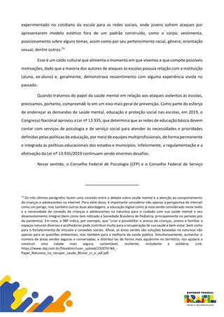 experimentado no cotidiano da escola para as redes sociais, onde jovens sofrem ataques por
apresentarem modelo estético fora de um padrão construído, como o corpo, vestimenta,
posicionamento sobre alguns temas, assim como por seu pertencimento racial, gênero, orientação
sexual, dentre outros.73
Esse é um caldo cultural que alimenta o momento em que vivemos e que compõe possíveis
motivações, dado que a maioria dos autores de ataques às escolas possuía relação com a instituição
(aluno, ex-aluno) e, geralmente, demonstrava ressentimento com alguma experiência vivida no
passado.
Quando tratamos do papel da saúde mental em relação aos ataques violentos às escolas,
precisamos, portanto, compreendê-lo em um eixo mais geral de prevenção. Como parte do esforço
de endereçar as demandas de saúde mental, educação e proteção social nas escolas, em 2019, o
Congresso Nacional aprovou a Lei nº 13.935, que determina que as redes de educação básica devem
contar com serviços de psicologia e de serviço social para atender às necessidades e prioridades
definidas pelas políticas de educação, por meio de equipes multiprofissionais, de forma permanente
e integrada às políticas educacionais dos estados e municípios. Infelizmente, a regulamentação e a
efetivação da Lei nº 13.935/2019 continuam sendo enormes desafios.
Nesse sentido, o Conselho Federal de Psicologia (CFP) e o Conselho Federal de Serviço
73
Os três últimos parágrafos fazem uma conexão entre o debate sobre saúde mental e a atenção ao comportamento
de crianças e adolescentes na internet. Para além disso, é importante considerar não apenas a perspectiva da internet
como um perigo, mas também outras duas abordagens: a educação digital como já está sendo considerado neste texto
e a necessidade de conexão de crianças e adolescentes na natureza para o cuidado com sua saúde mental e seu
desenvolvimento integral (bem como tem indicado a Sociedade Brasileira de Pediatria, principalmente no período pós
da pandemia). Em nota, a SBP indica, por exemplo, que "criar e possibilitar o acesso de crianças, jovens e famílias a
espaços naturais diversos e acolhedores pode contribuir muito para a recuperação de sua saúde e bem-estar, bem como
para o fortalecimento de vínculos e conexões sociais. Afinal, as áreas verdes são soluções baseadas na natureza não
apenas para as questões ambientais, mas também para a melhoria da saúde pública. Simultaneamente, aumentar o
número de áreas verdes seguras e conservadas, e distribuí-las de forma mais equânime no território, nos ajudará a
construir uma cidade mais segura, sustentável, resiliente, includente e solidária. Link:
https://www.sbp.com.br/fileadmin/user_upload/23207d-NA_-
Papel_Natureza_na_recuper_saude_BEstar_cr_e_adl.pdf.
 