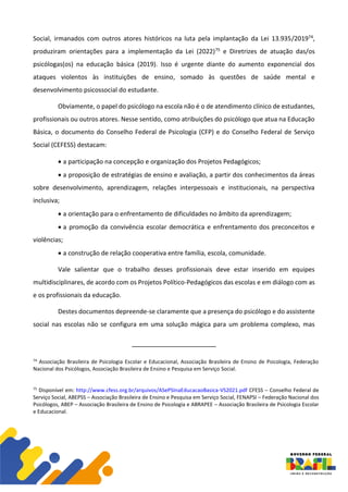 Social, irmanados com outros atores históricos na luta pela implantação da Lei 13.935/201974,
produziram orientações para a implementação da Lei (2022)75 e Diretrizes de atuação das/os
psicólogas(os) na educação básica (2019). Isso é urgente diante do aumento exponencial dos
ataques violentos às instituições de ensino, somado às questões de saúde mental e
desenvolvimento psicossocial do estudante.
Obviamente, o papel do psicólogo na escola não é o de atendimento clínico de estudantes,
profissionais ou outros atores. Nesse sentido, como atribuições do psicólogo que atua na Educação
Básica, o documento do Conselho Federal de Psicologia (CFP) e do Conselho Federal de Serviço
Social (CEFESS) destacam:
• a participação na concepção e organização dos Projetos Pedagógicos;
• a proposição de estratégias de ensino e avaliação, a partir dos conhecimentos da áreas
sobre desenvolvimento, aprendizagem, relações interpessoais e institucionais, na perspectiva
inclusiva;
• a orientação para o enfrentamento de dificuldades no âmbito da aprendizagem;
• a promoção da convivência escolar democrática e enfrentamento dos preconceitos e
violências;
• a construção de relação cooperativa entre família, escola, comunidade.
Vale salientar que o trabalho desses profissionais deve estar inserido em equipes
multidisciplinares, de acordo com os Projetos Político-Pedagógicos das escolas e em diálogo com as
e os profissionais da educação.
Destes documentos depreende-se claramente que a presença do psicólogo e do assistente
social nas escolas não se configura em uma solução mágica para um problema complexo, mas
74
Associação Brasileira de Psicologia Escolar e Educacional, Associação Brasileira de Ensino de Psicologia, Federação
Nacional dos Psicólogos, Associação Brasileira de Ensino e Pesquisa em Serviço Social.
75
Disponível em: http://www.cfess.org.br/arquivos/ASePSInaEducacaoBasica-VS2021.pdf CFESS – Conselho Federal de
Serviço Social, ABEPSS – Associação Brasileira de Ensino e Pesquisa em Serviço Social, FENAPSI – Federação Nacional dos
Psicólogos, ABEP – Associação Brasileira de Ensino de Psicologia e ABRAPEE – Associação Brasileira de Psicologia Escolar
e Educacional.
 