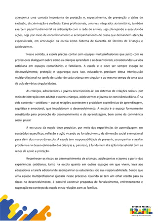 acrescenta uma camada importante de proteção e, especialmente, de prevenção a ciclos de
exclusão, discriminação e violência. Esses profissionais, uma vez integrados ao território, também
exercem papel fundamental na articulação com a rede de ensino, seja planejando e executando
ações, seja por meio de encaminhamento e acompanhamento de casos que demandem atenção
especializada, em articulação da escola como Sistema de Garantia de Direitos de Crianças e
Adolescentes.
Nesse sentido, a escola precisa contar com equipes multiprofissionais que junto com os
professores dialoguem sobre como as crianças aprendem e se desenvolvem, considerando sua vida
cotidiana em espaços comunitários e familiares. A escola é e deve ser sempre espaço de
desenvolvimento, proteção e segurança; para isso, educadores precisam dessa interlocução
multiprofissional na tarefa de cuidar de cada criança em singular e ao mesmo tempo de uma sala
de aula de várias singularidades.
As crianças, adolescentes e jovens desenvolvem-se em sistemas de relações sociais, por
meio de interação com adultos e outras crianças, adolescentes e jovens de convivência diária. É na
vida concreta – cotidiana – que as relações acontecem e propiciam experiências de aprendizagem,
cognitiva e emocional, que impulsionam o desenvolvimento. A escola é o espaço formalmente
constituído para promoção do desenvolvimento e da aprendizagem, bem como da convivência
social plural.
A estrutura da escola deve propiciar, por meio das experiências de aprendizagem em
conteúdos específicos, reflexão e ação visando ao fortalecimento da dimensão social e emocional
para além dos muros da escola. A escola tem responsabilidade de prevenir, acompanhar e avaliar
problemas no desenvolvimento das crianças e, para isso, é fundamental a ação intersetorial com as
redes de apoio e proteção.
Reconhecer os riscos ao desenvolvimento de crianças, adolescentes e jovens a partir das
experiências cotidianas, tanto na escola quanto em outros espaços em que vivem, leva aos
educadores a tarefa adicional de acompanhar os estudantes sob sua responsabilidade. Sendo que
uma equipe multiprofissional ajudaria nesse processo. Quando se tem um olhar atento para os
riscos no desenvolvimento, é possível construir propostas de fortalecimento, enfrentamento e
superação no contexto da escola e nas relações com as famílias.
 