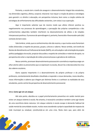 Portanto, a escola tem a tarefa de assegurar o desenvolvimento integral dos estudantes,
nas dimensões cognitiva, afetiva, corporal, relacional. Isso requer a criação de planos e estratégias
para garantir a o direito à educação, em perspectiva inclusiva, bem como a criação coletiva de
estratégias de enfrentamento das dificuldades existentes, com vistas à sua superação.
Aqui é importante salientar que do mesmo modo que afetos inferem positiva ou
negativamente nos processos de aprendizagem, a percepção das próprias competências e dos
conhecimentos adquiridos também interferem no desenvolvimento de afetos e de relações
interpessoais positivas. O processo de aprendizagem é, portanto, favorecido e favorecedor pelo (do)
contexto de bem-estar.
Vale lembrar, ainda, que os conhecimentos não são neutros, e que muitas vezes fomentam
visões distorcidas a respeito de pessoas, grupos, culturas e saberes. Nesse sentido, será tarefa do
Núcleo de Atendimento ao Profissional da Saúde (NAPS), em articulação e sob orientação do projeto
político pedagógico da escola, propiciar discussões a respeito de conteúdos e materiais de apoio, na
perspectiva de evitar a reprodução de visões preconceituosas e geradoras de violências.
Nesse caminho, promover desenvolvimento psicossocial e convivência respeitosa exige um
olhar atento sobre os preconceitos que se expressam na escola, discuti-los e desnaturalizá-los à luz
dos saberes escolares.
Outro aspecto importante é o desenvolvimento do próprio professor e da própria
professora, constantemente desafiado e desafiada a responder a novas demandas, novos desafios,
novas informações e saberes que chegam por distintas fontes e a conhecer as realidades de seus
estudantes, ponto central da perspectiva de desenvolvimento psicossocial.
3.4.1. Como agir em um ataque
Até este ponto, abordou-se o papel prioritariamente preventivo em saúde mental para
evitar um ataque violento à escola. No entanto, é necessário considerar também como agir diante
de uma ocorrência desta natureza. Um ataque violento à escola escapa à demanda habitual de
saúde mental da comunidade escolar, muitas vezes excedendo a própria capacidade de resposta da
rede municipal ou estadual, constituindo-se em uma crise. Resta claro que, para além do
 