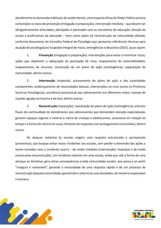 atendimento às demandas habituais de saúde mental, uma resposta eficaz do Poder Público precisa
contemplar os eixos de prevenção (mitigação e preparação), intervenção imediata – que devem ser
obrigatoriamente articuladas, planejadas e pactuadas com as secretarias de educação, direção da
escola e profissionais da educação – bem como ações de reconstrução da comunidade afetada,
conforme documento do Conselho Federal de Psicologia que apresenta referências técnicas para
atuação de psicólogas(os) na gestão integral de riscos, emergências e desastres (2021), quais sejam:
1. Prevenção (mitigação e preparação): intervenções para evitar e minimizar riscos;
ações que objetivem a adequação da percepção de risco; mapeamento de vulnerabilidades;
mapeamentos de recursos; construção de um plano de ação (contingência); capacitação da
comunidade, dentre outras;
2. Intervenção (resposta): acionamento do plano de ação e das autoridades
competentes; endereçamento de necessidades básicas; intervenções na crise (como os Primeiros
Socorros Psicológicos), assistência psicossocial aos sobreviventes em diferentes níveis; manejo de
reações agudas ao trauma e de luto; dentre outras;
3. Reconstrução (reparação): reavaliação do plano de ação (contingência); articular
fluxos de continuidade de atendimento aos sobreviventes que demandem atenção especializada;
garantir espaços seguros e retorno à rotina de crianças e adolescentes; assessoria em relação ao
tempo e à forma de retorno às aulas; fomento de respostas com protagonismo comunitário, dentre
outras.
Os ataques violentos às escolas exigem uma resposta estruturada e permanente
(preventiva), que busque evitar novos incidentes nas escolas, sem perder a dimensão das ações a
serem tomadas caso o incidente ocorra – de modo imediato (intervenção/ resposta) e de modo
consecutivo (reconstrução). Um incidente violento em uma escola, ainda que sob a forma de uma
ameaça ou tentativa, gera sérias consequências a toda comunidade escolar, que passa a se sentir
“insegura e vulnerável”, gerando a necessidade de uma resposta rápida e de um processo de
reconstrução daquela comunidade, garantindo o retorno às suas atividades, de maneira responsável
e humana.
 