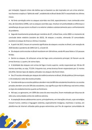 por imitação). Copycat crimes são delitos que se baseiam ou são inspirados em um crime anterior.
Isso favorece e explica o “efeito de onda”, estabelecido no Brasil desde 2017 e exacerbado nos últimos
meses.
• Há forte correlação entre os ataques ocorridos nos EUA, especialmente o mais conhecido entre
eles, de Columbine (1999), com os ataques ocorridos aqui. Analisar em profundidade as diferenças e
semelhanças do que ocorre no Brasil e no exterior colabora substancialmente para o enfrentamento
do problema.
• Segundo levantamento produzido por membros do GT, o Brasil teve, entre 2002 e o momento de
conclusão deste relatório (outubro de 2023), 36 ataques a escolas, vitimando 37 comunidades
escolares (o ataque de Aracruz vitimou 2 escolas).
• A partir de 2017, houve um aumento significativo de ataques a escolas no Brasil, com exceção de
2020 devido à pandemia de SARS-CoV-2, a Covid-19.
• Os ataques contra escolas no Brasil resultaram em 164 vítimas, sendo 49 casos fatais e 115 pessoas
feridas.
• Dentre os ataques, 16 utilizaram armas de fogo como armamento principal; 16 fizeram uso de
armas brancas; e, quatro, de outros tipos.
• A letalidade dos ataques com armas de fogo é muito superior, sendo responsável por 38 das 49
mortes ocorridas, ou seja, 77,55%. Enquanto isso, armas brancas foram responsáveis por 11 mortes
(22,45%). Demais tipos de objetos utilizados nos ataques não foram letais.
• Das 37 escolas vitimadas por ataques de violência extrema no Brasil, 30 são públicas (14 municipais
e 16 estaduais) e sete são escolas privadas.
• Considerando que as escolas públicas atendem mais de 80% dos estudantes brasileiros e as escolas
privadas atendem cerca de 20% dos estudantes, isso significa que não há diferença real entre ambos
os tipos de estabelecimentos quanto ao fenômeno.
• Até aqui, os agressores, em 100% dos casos do sexo masculino, foram motivados por discursos de
ódio e/ou comunidades online de violência extrema.
• A cooptação desses adolescentes ocorre, principalmente, em interações virtuais, cujas estratégias
incluem humor, estética e linguagem violentas, especialmente misóginas, machistas e racistas, em
plataformas de Internet utilizadas pelos grupos extremistas com fins de organizar comunidades de
 