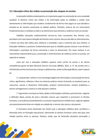 3.5. Educação crítica das mídias na prevenção dos ataques às escolas
A educação midiática desempenha um importante papel na construção de uma sociedade
saudável. O domínio crítico das mídias e da informação ajuda os cidadãos a avaliar mais
atentamente as informações que recebem, fundamentar de forma mais segura as suas decisões e
envolver-se de maneira construtiva no debate político. Portanto, trata-se de um instrumento
fundamental para o combate ao ódio e ao extremismo que alimenta a violência contra as escolas.
Cidadãos educados midiaticamente tornam-se mais conscientes dos direitos civis,
percebem com mais clareza violações de direitos como racismo, discurso de ódio ou silenciamentos,
e fazem uso ético das mídias para melhorar a sociedade e para o exercício dos seus direitos. A
educação midiática é, portanto, fundamental para que os cidadãos possam acessar o seu direito à
informação e participar de forma consciente e ativa na democracia. Por esses motivos é um
instrumento imprescindível para a prevenção e enfrentamento da violência contra as escolas, em
especial os ataques.
Justo por isso a educação midiática aparece como centro da quinta e da sétima
competências gerais da Base Nacional Comum Curricular (BRASIL, 2017, p. 7). De acordo com o
referido documento é preciso que crianças e adolescentes, ainda na Educação Básica, sejam capazes
de
5- compreender, utilizar e criar tecnologias digitais de informação e comunicação de forma
crítica, significativa, reflexiva e ética nas diversas práticas sociais (incluindo as escolares) para se
comunicar, acessar e disseminar informações, produzir conhecimentos, resolver problemas e
exercer protagonismo e autoria na vida pessoal e coletiva.
7- argumentar com base em fatos, dados e informações confiáveis, para formular, negociar
e defender ideias, pontos de vista e decisões comuns que respeitem e promovam os direitos
humanos, a consciência socioambiental e o consumo responsável em âmbito local, regional e global,
com posicionamento ético em relação ao cuidado de si mesmo, dos outros e do planeta.
A normativa acima destacada nos mostra que a educação midiática deve considerar a
dimensão ética na formação educacional, valorizando os direitos humanos como eixo para uma
relação positiva entre as pessoas. Destaca, ainda, que tal dimensão educativa pressupõe a
 