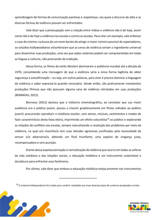 aprendizagem de formas de comunicação positivas e respeitosas, nas quais o discurso de ódio e as
diversas formas de violência possam ser enfrentados.
Vale dizer que a preocupação com a relação entre mídias e violência não é de hoje, assim
como não é de hoje a violência nas escolas e contra as escolas. Para citar um exemplo, vale enfatizar
o caso do cinema: na busca de um meio barato de atingir o maior número possível de espectadores,
os estúdios hollywoodianos vislumbraram que as cenas de violência seriam o ingrediente universal
para disseminar suas produções, uma vez que ações violentas podem ser compreendidas em todas
as línguas e culturas, não precisando de tradução.
Dessa forma, os filmes do estilo Western dominaram a audiência mundial até a década de
1970, consolidando uma mensagem de que a violência seria a única forma legítima de obter
segurança e autoafirmação – ou seja, em outras palavras, para viver é preciso dominar a linguagem
da violência e saber expressá-la quando necessário. Desde então, são praticamente inexistentes
produções fílmicas que não possuam alguma cena de violência retratadas em suas produções
(BONNEAU, 2012).
Bonneau (2012) destaca que a indústria cinematográfica, ao constatar que sua maior
audiência era o público jovem, passou a investir gradativamente em filmes voltados ao público
juvenil, procurando reproduzir o cotidiano escolar, com atores, músicas, vestimentas e modos de
falar característicos desta faixa etária, imprimindo um efeito naturalista76 ao público e explorando
as relações de conflitos nas escolas, sempre naturalizando a resolução dos problemas por meio da
violência, na qual o/a mocinho/a tem suas atitudes agressivas justificadas pela necessidade de
vencer o/a adversário/a, obtendo um final triunfante, uma espécie de vingança justa,
recompensadora e sem punição.
Diante dessa espetacularização e normalização da violência que ocorre em todas as esferas
da vida cotidiana e das relações sociais, a educação midiática é um instrumento sustentável e
duradouro para enfrentar esse fenômeno.
Por último, vale dizer que embora a educação midiática esteja presente nos instrumentos
76 O sistema hollywoodiano foi criado para conferir realidade aos mais diversos tipos de universo projetados na tela.
 