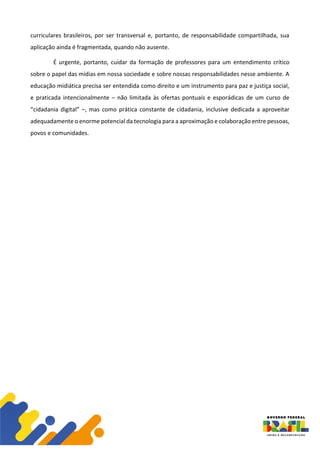 curriculares brasileiros, por ser transversal e, portanto, de responsabilidade compartilhada, sua
aplicação ainda é fragmentada, quando não ausente.
É urgente, portanto, cuidar da formação de professores para um entendimento crítico
sobre o papel das mídias em nossa sociedade e sobre nossas responsabilidades nesse ambiente. A
educação midiática precisa ser entendida como direito e um instrumento para paz e justiça social,
e praticada intencionalmente – não limitada às ofertas pontuais e esporádicas de um curso de
“cidadania digital” –, mas como prática constante de cidadania, inclusive dedicada a aproveitar
adequadamente o enorme potencial da tecnologia para a aproximação e colaboração entre pessoas,
povos e comunidades.
 