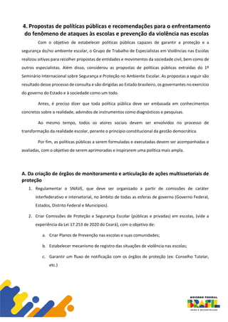 4. Propostas de políticas públicas e recomendações para o enfrentamento
do fenômeno de ataques às escolas e prevenção da violência nas escolas
Com o objetivo de estabelecer políticas públicas capazes de garantir a proteção e a
segurança do/no ambiente escolar, o Grupo de Trabalho de Especialistas em Violências nas Escolas
realizou oitivas para recolher propostas de entidades e movimentos da sociedade civil, bem como de
outros especialistas. Além disso, considerou as propostas de políticas públicas extraídas do 1º
Seminário Internacional sobre Segurança e Proteção no Ambiente Escolar. As propostas a seguir são
resultado desse processo de consulta e são dirigidas ao Estado brasileiro, os governantes no exercício
do governo do Estado e à sociedade como um todo.
Antes, é preciso dizer que toda política pública deve ser embasada em conhecimentos
concretos sobre a realidade, advindos de instrumentos como diagnósticos e pesquisas.
Ao mesmo tempo, todos os atores sociais devem ser envolvidos no processo de
transformação da realidade escolar, perante o princípio constitucional da gestão democrática.
Por fim, as políticas públicas a serem formuladas e executadas devem ser acompanhadas e
avaliadas, com o objetivo de serem aprimoradas e inspirarem uma política mais ampla.
A. Da criação de órgãos de monitoramento e articulação de ações multissetoriais de
proteção
1. Regulamentar o SNAVE, que deve ser organizado a partir de comissões de caráter
interfederativo e intersetorial, no âmbito de todas as esferas de governo (Governo Federal,
Estados, Distrito Federal e Municípios).
2. Criar Comissões de Proteção e Segurança Escolar (públicas e privadas) em escolas, (vide a
experiência da Lei 17.253 de 2020 do Ceará), com o objetivo de:
a. Criar Planos de Prevenção nas escolas e suas comunidades;
b. Estabelecer mecanismo de registro das situações de violência nas escolas;
c. Garantir um fluxo de notificação com os órgãos de proteção (ex: Conselho Tutelar,
etc.)
 