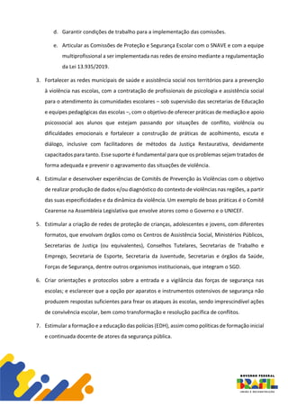 d. Garantir condições de trabalho para a implementação das comissões.
e. Articular as Comissões de Proteção e Segurança Escolar com o SNAVE e com a equipe
multiprofissional a ser implementada nas redes de ensino mediante a regulamentação
da Lei 13.935/2019.
3. Fortalecer as redes municipais de saúde e assistência social nos territórios para a prevenção
à violência nas escolas, com a contratação de profissionais de psicologia e assistência social
para o atendimento às comunidades escolares – sob supervisão das secretarias de Educação
e equipes pedagógicas das escolas –, com o objetivo de oferecer práticas de mediação e apoio
psicossocial aos alunos que estejam passando por situações de conflito, violência ou
dificuldades emocionais e fortalecer a construção de práticas de acolhimento, escuta e
diálogo, inclusive com facilitadores de métodos da Justiça Restaurativa, devidamente
capacitados para tanto. Esse suporte é fundamental para que os problemas sejam tratados de
forma adequada e prevenir o agravamento das situações de violência.
4. Estimular e desenvolver experiências de Comitês de Prevenção às Violências com o objetivo
de realizar produção de dados e/ou diagnóstico do contexto de violências nas regiões, a partir
das suas especificidades e da dinâmica da violência. Um exemplo de boas práticas é o Comitê
Cearense na Assembleia Legislativa que envolve atores como o Governo e o UNICEF.
5. Estimular a criação de redes de proteção de crianças, adolescentes e jovens, com diferentes
formatos, que envolvam órgãos como os Centros de Assistência Social, Ministérios Públicos,
Secretarias de Justiça (ou equivalentes), Conselhos Tutelares, Secretarias de Trabalho e
Emprego, Secretaria de Esporte, Secretaria da Juventude, Secretarias e órgãos da Saúde,
Forças de Segurança, dentre outros organismos institucionais, que integram o SGD.
6. Criar orientações e protocolos sobre a entrada e a vigilância das forças de segurança nas
escolas; e esclarecer que a opção por aparatos e instrumentos ostensivos de segurança não
produzem respostas suficientes para frear os ataques às escolas, sendo imprescindível ações
de convivência escolar, bem como transformação e resolução pacífica de conflitos.
7. Estimular a formação e a educação das polícias (EDH), assim como políticas de formação inicial
e continuada docente de atores da segurança pública.
 