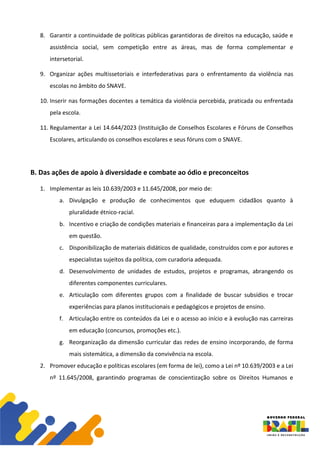 8. Garantir a continuidade de políticas públicas garantidoras de direitos na educação, saúde e
assistência social, sem competição entre as áreas, mas de forma complementar e
intersetorial.
9. Organizar ações multissetoriais e interfederativas para o enfrentamento da violência nas
escolas no âmbito do SNAVE.
10. Inserir nas formações docentes a temática da violência percebida, praticada ou enfrentada
pela escola.
11. Regulamentar a Lei 14.644/2023 (Instituição de Conselhos Escolares e Fóruns de Conselhos
Escolares, articulando os conselhos escolares e seus fóruns com o SNAVE.
B. Das ações de apoio à diversidade e combate ao ódio e preconceitos
1. Implementar as leis 10.639/2003 e 11.645/2008, por meio de:
a. Divulgação e produção de conhecimentos que eduquem cidadãos quanto à
pluralidade étnico-racial.
b. Incentivo e criação de condições materiais e financeiras para a implementação da Lei
em questão.
c. Disponibilização de materiais didáticos de qualidade, construídos com e por autores e
especialistas sujeitos da política, com curadoria adequada.
d. Desenvolvimento de unidades de estudos, projetos e programas, abrangendo os
diferentes componentes curriculares.
e. Articulação com diferentes grupos com a finalidade de buscar subsídios e trocar
experiências para planos institucionais e pedagógicos e projetos de ensino.
f. Articulação entre os conteúdos da Lei e o acesso ao início e à evolução nas carreiras
em educação (concursos, promoções etc.).
g. Reorganização da dimensão curricular das redes de ensino incorporando, de forma
mais sistemática, a dimensão da convivência na escola.
2. Promover educação e políticas escolares (em forma de lei), como a Lei nº 10.639/2003 e a Lei
nº 11.645/2008, garantindo programas de conscientização sobre os Direitos Humanos e
 