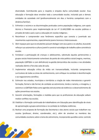 diversidade. Contribuindo para o respeito e empatia da/na comunidade escolar. Essa
educação e formação deve envolver toda a comunidade escolar, incluindo pais e demais
entidades da sociedade civil (preferencialmente em dias e horários compatíveis com a
dinâmica familiar).
3. Enfrentar o racismo e as discriminações praticadas contra populações indígenas, com apoio
técnico e financeiro para implementação da Lei nº 11.645/2008 nas escolas públicas e
privadas de todo o país e para a educação em escolas indígenas ;
4. Reconhecer e compreender esse fenômeno específico que conecta a juventude aos
movimentos supremacistas, especialmente jovens brancos e heterossexuais.
5. Abrir espaços para que os estudantes possam dialogar com seus pares e os adultos, buscando
reforçar sua autonomia e cultura juvenil e construir estratégias de trabalho sobre convivência
escolar.
6. Fortalecer a participação de crianças e adolescentes, sobretudo àquelas pertencentes a
grupos sociais historicamente vulneráveis do ponto de vista político-social (negros, meninas,
população LGBTQIA+ e com deficiência) na gestão democrática das escolas e nas atividades
realizadas dentro e fora das salas de aula;
7. Implementar educação crítica da mídia em transversalidade, incluindo componentes
curriculares de todas as áreas do conhecimento, com enfoque no combate à desinformação
e ao negacionismo científico.
8. Estimular nos estados, municípios e territórios a criação de redes intersetoriais e garantir
formação, formal e não formal, de combate ao extremismo, tendo o racismo, a misoginia, o
sexismo e a LGBTQIA+fobia como agendas estruturantes da violência e o desenvolvimento de
ações preventivas nas escolas.
9. Garantir orientações, formações e medidas para que os profissionais da educação saibam
mediar conflitos nas escolas.
10. Viabilizar a formação continuada de trabalhadores em Educação para identificação de sinais
de aproximação a grupos extremistas e no combate às múltiplas violências.
11. Realizar uma proposta de formação das Secretarias e dos atores sociais que trabalham nas
escolas (professor, diretor, coordenador, etc.), além de envolver os membros das
comunidades escolares sobre o tema do extremismo, incorporando questões como: controle
 