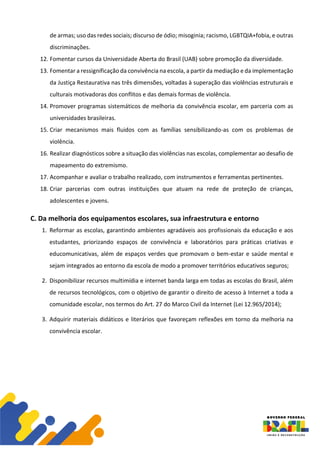 de armas; uso das redes sociais; discurso de ódio; misoginia; racismo, LGBTQIA+fobia, e outras
discriminações.
12. Fomentar cursos da Universidade Aberta do Brasil (UAB) sobre promoção da diversidade.
13. Fomentar a ressignificação da convivência na escola, a partir da mediação e da implementação
da Justiça Restaurativa nas três dimensões, voltadas à superação das violências estruturais e
culturais motivadoras dos conflitos e das demais formas de violência.
14. Promover programas sistemáticos de melhoria da convivência escolar, em parceria com as
universidades brasileiras.
15. Criar mecanismos mais fluidos com as famílias sensibilizando-as com os problemas de
violência.
16. Realizar diagnósticos sobre a situação das violências nas escolas, complementar ao desafio de
mapeamento do extremismo.
17. Acompanhar e avaliar o trabalho realizado, com instrumentos e ferramentas pertinentes.
18. Criar parcerias com outras instituições que atuam na rede de proteção de crianças,
adolescentes e jovens.
C. Da melhoria dos equipamentos escolares, sua infraestrutura e entorno
1. Reformar as escolas, garantindo ambientes agradáveis aos profissionais da educação e aos
estudantes, priorizando espaços de convivência e laboratórios para práticas criativas e
educomunicativas, além de espaços verdes que promovam o bem-estar e saúde mental e
sejam integrados ao entorno da escola de modo a promover territórios educativos seguros;
2. Disponibilizar recursos multimídia e internet banda larga em todas as escolas do Brasil, além
de recursos tecnológicos, com o objetivo de garantir o direito de acesso à Internet a toda a
comunidade escolar, nos termos do Art. 27 do Marco Civil da Internet (Lei 12.965/2014);
3. Adquirir materiais didáticos e literários que favoreçam reflexões em torno da melhoria na
convivência escolar.
 