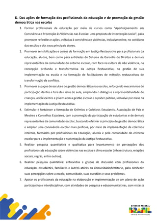 D. Das ações de formação dos profissionais da educação e de promoção da gestão
democrática nas escolas
1. Formar profissionais da educação por meio de cursos como "Aperfeiçoamento em
Convivência e Prevenção às Violências nas Escolas: uma proposta de intervenção social", para
promover reflexões e ações, voltadas à convivência e violências, inclusive online, no cotidiano
das escolas e dos seus principais atores.
2. Promover sensibilizações e cursos de formação em Justiça Restaurativa para profissionais da
educação, alunos, bem como para entidades do Sistema de Garantia de Direitos e demais
representantes da comunidade do entorno escolar, com foco na cultura de não violência, na
concepção profunda e transformativa da Justiça Restaurativa, na gestão de sua
implementação na escola e na formação de facilitadores de métodos restaurativos de
transformação de conflitos.
3. Promover espaços de escuta e de gestão democrática nas escolas, reforçando mecanismos de
participação dentro e fora das salas de aula, ampliando o diálogo e a representatividade de
crianças, adolescentes e jovens com a gestão escolar e o poder público, inclusive por meio da
implementação da Justiça Restaurativa.
4. Estimular e fortalecer a formação de Grêmios e Coletivos Estudantis, Associação de Pais e
Mestres e Conselhos Escolares, com a promoção da participação de estudantes e de demais
representantes da comunidade escolar, buscando efetivar o princípio de gestão democrática
e ampliar uma convivência escolar mais profícua, por meio da implementação de coletivos
internos, formados por profissionais da Educação, alunos e pela comunidade do entorno
escolar para a implementação e sustentação da Justiça Restaurativa.
5. Realizar pesquisa quantitativa e qualitativa para levantamento de percepções dos
profissionais da educação sobre violências nas escolas e clima escolar (infraestrutura, relações
sociais, regras, entre outros).
6. Realizar pesquisa qualitativa: entrevistas e grupos de discussão com profissionais da
educação, estudantes, familiares e outros atores da comunidade/território, para conhecer
suas percepções sobre a escola, comunidade, suas questões e seus problemas.
7. Apoiar os profissionais da educação na elaboração e implementação de um plano de ação
participativo e interdisciplinar, com atividades de pesquisa e educomunicativas, com vistas à
 