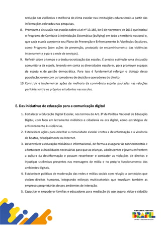 redução das violências e melhoria do clima escolar nas instituições educacionais a partir das
informações coletadas nas pesquisas.
8. Promover a discussão nas escolas sobre a Lei nº 13.185, de 6 de novembro de 2015 que institui
o Programa de Combate à Intimidação Sistemática (bullying) em todo o território nacional e,
que cada escola apresente seu Plano de Prevenção e Enfrentamento às Violências Escolares,
como Programa (com ações de prevenção, protocolo de encaminhamento das violências
internamente e para a rede de serviços).
9. Refletir sobre o tempo e a desburocratização das escolas. É preciso estimular uma discussão
comunitária da escola, levando em conta as diversidades escolares, para promover espaços
de escuta e de gestão democrática. Para isso é fundamental reforçar o diálogo dessa
população jovem com os tomadores de decisão e operadores do direito.
10. Construir e implementar ações de melhoria da convivência escolar pautadas nas relações
paritárias entre os próprios estudantes nas escolas.
E. Das iniciativas de educação para a comunicação digital
1. Fortalecer a Educação Digital Escolar, nos termos do Art. 3º da Política Nacional de Educação
Digital, com foco em letramento midiático e cidadania na era digital, como estratégias de
enfrentamento às violências.
2. Estabelecer ações para orientar a comunidade escolar contra a desinformação e a violência
de boatos, principalmente na Internet.
3. Desenvolver a educação midiática e informacional, de forma a assegurar os conhecimentos e
a fortalecer as habilidades necessárias para que as crianças, adolescentes e jovens enfrentem
a cultura da desinformação e possam reconhecer e combater as violações de direitos e
injustiças sistêmicas presentes nas mensagens de mídia e no próprio funcionamento dos
ambientes digitais.
4. Estabelecer políticas de moderação das redes e mídias sociais com relação a conteúdos que
violam direitos humanos, integrando esforços multissetoriais que envolvam também as
empresas proprietárias desses ambientes de interação.
5. Capacitar e empoderar famílias e educadores para mediação do uso seguro, ético e cidadão
 