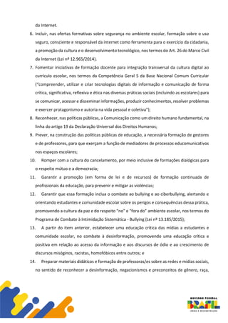 da Internet.
6. Incluir, nas ofertas formativas sobre segurança no ambiente escolar, formação sobre o uso
seguro, consciente e responsável da internet como ferramenta para o exercício da cidadania,
a promoção da cultura e o desenvolvimento tecnológico, nos termos do Art. 26 do Marco Civil
da Internet (Lei nº 12.965/2014).
7. Fomentar iniciativas de formação docente para integração transversal da cultura digital ao
currículo escolar, nos termos da Competência Geral 5 da Base Nacional Comum Curricular
(“compreender, utilizar e criar tecnologias digitais de informação e comunicação de forma
crítica, significativa, reflexiva e ética nas diversas práticas sociais (incluindo as escolares) para
se comunicar, acessar e disseminar informações, produzir conhecimentos, resolver problemas
e exercer protagonismo e autoria na vida pessoal e coletiva”);
8. Reconhecer, nas políticas públicas, a Comunicação como um direito humano fundamental, na
linha do artigo 19 da Declaração Universal dos Direitos Humanos;
9. Prever, na construção das políticas públicas de educação, a necessária formação de gestores
e de professores, para que exerçam a função de mediadores de processos educomunicativos
nos espaços escolares;
10. Romper com a cultura do cancelamento, por meio inclusive de formações dialógicas para
o respeito mútuo e a democracia;
11. Garantir a promoção (em forma de lei e de recursos) de formação continuada de
profissionais da educação, para prevenir e mitigar as violências;
12. Garantir que essa formação inclua o combate ao bullying e ao ciberbullying, alertando e
orientando estudantes e comunidade escolar sobre os perigos e consequências dessa prática,
promovendo a cultura da paz e do respeito “no” e “fora do” ambiente escolar, nos termos do
Programa de Combate à Intimidação Sistemática - Bullying (Lei nº 13.185/2015);
13. A partir do item anterior, estabelecer uma educação crítica das mídias a estudantes e
comunidade escolar, no combate à desinformação, promovendo uma educação crítica e
positiva em relação ao acesso da informação e aos discursos de ódio e ao crescimento de
discursos misóginos, racistas, homofóbicos entre outros; e
14. Preparar materiais didáticos e formação de professoras/es sobre as redes e mídias sociais,
no sentido de reconhecer a desinformação, negacionismos e preconceitos de gênero, raça,
 