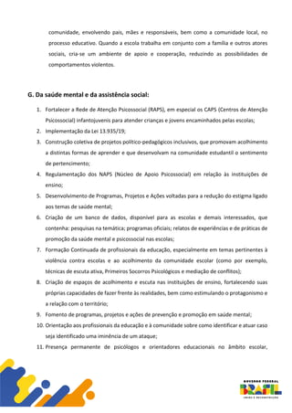 comunidade, envolvendo pais, mães e responsáveis, bem como a comunidade local, no
processo educativo. Quando a escola trabalha em conjunto com a família e outros atores
sociais, cria-se um ambiente de apoio e cooperação, reduzindo as possibilidades de
comportamentos violentos.
G. Da saúde mental e da assistência social:
1. Fortalecer a Rede de Atenção Psicossocial (RAPS), em especial os CAPS (Centros de Atenção
Psicossocial) infantojuvenis para atender crianças e jovens encaminhados pelas escolas;
2. Implementação da Lei 13.935/19;
3. Construção coletiva de projetos político-pedagógicos inclusivos, que promovam acolhimento
a distintas formas de aprender e que desenvolvam na comunidade estudantil o sentimento
de pertencimento;
4. Regulamentação dos NAPS (Núcleo de Apoio Psicossocial) em relação às instituições de
ensino;
5. Desenvolvimento de Programas, Projetos e Ações voltadas para a redução do estigma ligado
aos temas de saúde mental;
6. Criação de um banco de dados, disponível para as escolas e demais interessados, que
contenha: pesquisas na temática; programas oficiais; relatos de experiências e de práticas de
promoção da saúde mental e psicossocial nas escolas;
7. Formação Continuada de profissionais da educação, especialmente em temas pertinentes à
violência contra escolas e ao acolhimento da comunidade escolar (como por exemplo,
técnicas de escuta ativa, Primeiros Socorros Psicológicos e mediação de conflitos);
8. Criação de espaços de acolhimento e escuta nas instituições de ensino, fortalecendo suas
próprias capacidades de fazer frente às realidades, bem como estimulando o protagonismo e
a relação com o território;
9. Fomento de programas, projetos e ações de prevenção e promoção em saúde mental;
10. Orientação aos profissionais da educação e à comunidade sobre como identificar e atuar caso
seja identificado uma iminência de um ataque;
11. Presença permanente de psicólogos e orientadores educacionais no âmbito escolar,
 