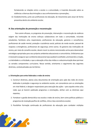 fortalecendo as relações entre a escola e a comunidade, e trazendo discussão sobre as
violências e diversas discriminações e seus enfrentamentos e prevenções;
12. Estabelecimento, junto aos profissionais da educação, de mecanismos para atuar de forma
preventiva dentro do ambiente escolar.
H. Das orientações de prevenção e reconstrução
Para serem eficazes, os programas de prevenção, intervenção e reconstrução da violência
exigem das instituições de ensino esforços colaborativos em toda a comunidade, incluindo
estudantes; familiares e/ou responsáveis; profissionais da educação, gestores e conselheiros;
profissionais de saúde mental, proteção e assistência social; policiais da ronda escolar, pessoal de
resposta a emergências, profissionais de segurança; entre outros. Os gestores das instituições de
ensino, por meio do conselho escolar, devem reunir os atores mencionados acima para desenvolver
estratégias apropriadas para seus próprios ambientes educacionais e comunitários. Enfatizamos que
é necessário assegurar que o ambiente educacional seja saudável e acolhedor, promovendo a criação,
a criatividade e a criticidade, e que a educação crítica das mídias e a educomunicação deve permear
os variados componentes curriculares. Nesse sentido, orientamos o seguimento das seguintes
diretrizes, contextualizadas aos territórios:
a. Orientações para entes federados e redes de ensino
1. Construir diretrizes, planos e/ou documentos de orientação para ação das redes de ensino
dedicadas à proteção e segurança no ambiente escolar, em consonância com as orientações
em nível federal, e designar responsáveis para execução das ações – para aqueles entes e/ou
redes que já tiverem publicado programas e orientações, alinhar com as diretrizes aqui
expostas;
2. Fortalecer a gestão democrática nas escolas e redes de ensino, bem como políticas públicas e
programas de resolução pacífica de conflitos, clima e boa convivência escolar;
3. Possibilitar formação continuada de profissionais da educação para combater múltiplas
 