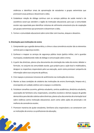 violências e identificar sinais de aproximação de estudantes a grupos extremistas que
promovem essas práticas e disseminam o ódio;
4. Estabelecer relação de diálogo contínuo com os serviços públicos de saúde mental e de
assistência social que atendem a região da instituição educacional, para que a comunidade
escolar seja capacitada para identificar sintomas de sofrimento emocional e/ou de cooptação
por grupos extremistas que promovem e disseminam o ódio;
5. Formar a comunidade educacional sobre como lidar com traumas, ataques e desastres.
b. Orientações para instituições de ensino
1. Compreender que a gestão democrática, o clima e a boa convivência escolar são os elementos
centrais para a segurança escolar;
2. Conhecer e mapear os serviços de segurança pública locais (polícia militar, civil e guardas
municipais), estabelecendo redes de diálogo e comunicação sobre o tema;
3. A partir das diretrizes, planos e/ou documentos de orientação das redes de ensino: debater e
formular, no conjunto da comunidade escolar, guia próprio para a ação local e mobilizadora,
designar os respectivos responsáveis pela sua execução, assim como promover campanha de
informação sobre esse conjunto de políticas;
4. Criar espaços e processos inclusivos de acolhimento nas instituições de ensino;
5. Manter as boas condições de zeladoria das instituições de ensino (iluminação, limpeza etc.),
encorajando um cuidado coletivo com o espaço e o ambiente;
6. Fortalecer conselhos curumins, grêmios estudantis, centros acadêmicos, diretórios estudantis,
associações de familiares e/ou responsáveis, conselhos escolares e demais espaços de gestão
democrática para decisão coletiva sobre diretrizes, planos e/ou documentos de orientação local
sobre violência contra instituição educacional, assim como sobre ações de prevenção e de
melhoria da convivência escolar;
7. Promover maneiras de ajudar estudantes, familiares e/ou responsáveis a se conectarem com
as instituições de ensino e os profissionais da educação;
 