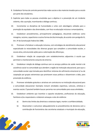 8. Estabelecer formas de controle parental das redes sociais e dos materiais levados para a escola
por parte dos estudantes;
9. Explicitar para todas as pessoas envolvidas que o objetivo é a prevenção de um incidente
violento, não a punição, incentivando o diálogo contínuo;
10. Incrementar as disciplinas de humanidades e artes com abordagens voltadas para a
promoção da equidade e das diversidades, com foco na educação inclusiva e emancipatória;
11. Estabelecer procedimentos, principalmente pedagógicos, discutindo violências como
misoginia, racismo, capacitismo e outras formas de discriminação, de acordo com parágrafo IV,
Art. 3º da Constituição Federal de 1988;
12. Promover e fortalecer a educação inclusiva, com estratégias de atendimento educacional
especializado às necessidades dos diversos grupos que compõem a comunidade escolar, e
escuta ativa, estruturando ações para a valorização das diferenças;
13. Estabelecer relação de cooperação com estabelecimentos adjacentes à escola que
permitam o monitoramento conjunto do entorno;
14. Estabelecer relação de diálogo contínuo com os serviços públicos de saúde mental e de
assistência social na comunidade que atendem a região da instituição educacional, para que a
comunidade escolar seja treinada para identificar sintomas de sofrimento emocional e/ ou de
cooptação por grupos extremistas que promovem essas práticas e disseminam o ódio, para
prevenção da violência;
15. Promover atividades gratuitas e atrativas em contraturno na instituição educacional para
a comunidade educacional. Exemplos incluem atividades esportivas, culturais, artísticas e
eventos sociais. É possível também buscar parcerias nas comunidades para essas atividades;
16. Estabelecer ambiente que incentive e capacite estudantes, profissionais da educação,
familiares e/ou responsáveis a relatarem ameaças e atos de violência:
a) Dentro dos limites das diretrizes e estatutos legais, manter a confidencialidade;
b) Desenvolver e comunicar adequadamente os procedimentos de denúncia com a
contribuição de funcionários das secretarias estaduais e municipais de educação,
 