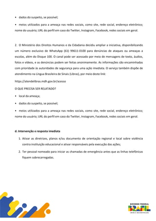 • dados do suspeito, se possível;
• meios utilizados para a ameaça nas redes sociais, como site, rede social, endereço eletrônico;
nome do usuário; URL do perfil em caso do Twitter, Instagram, Facebook, redes sociais em geral.
2. O Ministério dos Direitos Humanos e da Cidadania decidiu ampliar a iniciativa, disponibilizando
um número exclusivo de WhatsApp (61) 99611-0100 para denúncias de ataques ou ameaças a
escolas, além do Disque 100. O canal pode ser acessado por meio de mensagens de texto, áudios,
fotos e vídeos, e as denúncias podem ser feitas anonimamente. As informações são encaminhadas
com prioridade às autoridades de segurança para uma ação imediata. O serviço também dispõe de
atendimento na Língua Brasileira de Sinais (Libras), por meio deste link:
https://atendelibras.mdh.gov.br/acesso
O QUE PRECISA SER RELATADO?
• local da ameaça;
• dados do suspeito, se possível;
• meios utilizados para a ameaça nas redes sociais, como site, rede social, endereço eletrônico;
nome do usuário; URL do perfil em caso do Twitter, Instagram, Facebook, redes sociais em geral.
d. Intervenção e resposta imediata
1. Ativar as diretrizes, planos e/ou documento de orientação regional e local sobre violência
contra instituição educacional e ativar responsáveis pela execução das ações;
2. Ter pessoal nomeado para iniciar as chamadas de emergência antes que as linhas telefônicas
fiquem sobrecarregadas.
 