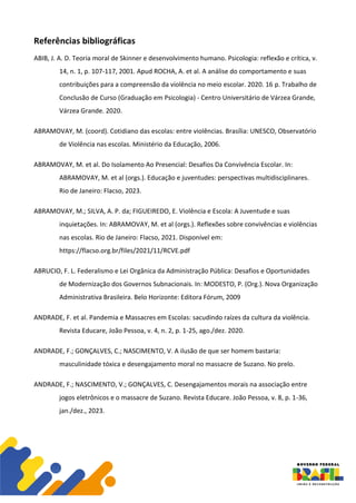 Referências bibliográficas
ABIB, J. A. D. Teoria moral de Skinner e desenvolvimento humano. Psicologia: reflexão e crítica, v.
14, n. 1, p. 107-117, 2001. Apud ROCHA, A. et al. A análise do comportamento e suas
contribuições para a compreensão da violência no meio escolar. 2020. 16 p. Trabalho de
Conclusão de Curso (Graduação em Psicologia) - Centro Universitário de Várzea Grande,
Várzea Grande. 2020.
ABRAMOVAY, M. (coord). Cotidiano das escolas: entre violências. Brasília: UNESCO, Observatório
de Violência nas escolas. Ministério da Educação, 2006.
ABRAMOVAY, M. et al. Do Isolamento Ao Presencial: Desafios Da Convivência Escolar. In:
ABRAMOVAY, M. et al (orgs.). Educação e juventudes: perspectivas multidisciplinares.
Rio de Janeiro: Flacso, 2023.
ABRAMOVAY, M.; SILVA, A. P. da; FIGUEIREDO, E. Violência e Escola: A Juventude e suas
inquietações. In: ABRAMOVAY, M. et al (orgs.). Reflexões sobre convivências e violências
nas escolas. Rio de Janeiro: Flacso, 2021. Disponível em:
https://flacso.org.br/files/2021/11/RCVE.pdf
ABRUCIO, F. L. Federalismo e Lei Orgânica da Administração Pública: Desafios e Oportunidades
de Modernização dos Governos Subnacionais. In: MODESTO, P. (Org.). Nova Organização
Administrativa Brasileira. Belo Horizonte: Editora Fórum, 2009
ANDRADE, F. et al. Pandemia e Massacres em Escolas: sacudindo raízes da cultura da violência.
Revista Educare, João Pessoa, v. 4, n. 2, p. 1-25, ago./dez. 2020.
ANDRADE, F.; GONÇALVES, C.; NASCIMENTO, V. A ilusão de que ser homem bastaria:
masculinidade tóxica e desengajamento moral no massacre de Suzano. No prelo.
ANDRADE, F.; NASCIMENTO, V.; GONÇALVES, C. Desengajamentos morais na associação entre
jogos eletrônicos e o massacre de Suzano. Revista Educare. João Pessoa, v. 8, p. 1-36,
jan./dez., 2023.
 