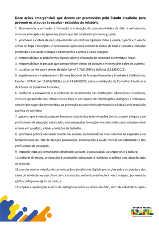 Doze ações emergenciais que devem ser promovidas pelo Estado brasileiro para
prevenir os ataques às escolas - extraídas do relatório
1. Desmembrar e enfrentar a formação e a atuação de subcomunidades de ódio e extremismo,
inclusive com ações de apoio aos jovens que são cooptados por esses grupos;
1. promover a cultura de paz; implementar um controle rigoroso sobre a venda, o porte e o uso de
armas de fogo e munições; e desenvolver ações para monitorar clubes de tiros e similares, inclusive
proibindo o acesso de crianças e adolescentes a armas e a tais espaços;
2. responsabilizar as plataformas digitais sobre a circulação de conteúdo extremista e ilegal;
3. responsabilizar as pessoas que compartilham vídeos de ataques e informações sobre os autores;
4. atualizar as leis sobre crimes de ódio (Lei nº 7.716/1989) e bullying (13.185/2015);
5. regulamentar e implementar o Sistema Nacional de Acompanhamento e Combate à Violência nas
Escolas - SNAVE (Lei 14.643/2023) e a Lei 14.644/2023, sobre a instituição de Conselhos Escolares e
de Fóruns de Conselhos Escolares;
6. melhorar a convivência e o ambiente de acolhimento nas instituições educacionais brasileiras,
inclusive garantindo boa infraestrutura física e um espaço de interrelações dialógicas e inclusivas,
com ênfase na gestão democrática, na promoção da convivência democrática e cidadã, e na resolução
pacífica de conflitos;
7. garantir que as escolas possam funcionar a partir das determinações constitucionais e legais, com
profissionais da educação valorizados, com adequadas formações inicial e continuada (inclusive sobre
o tema em questão), e boas condições de trabalho;
8. promover políticas de saúde mental nas escolas, aumentando os investimentos na expansão e no
fortalecimento da rede de atenção psicossocial, promovendo a saúde mental dos estudantes e dos
profissionais da educação;
9. expandir espaços comunitários destinados ao lazer, à socialização, aos esportes e à cultura;
10.elaborar diretrizes, orientações e protocolos adequados à realidade brasileira para atuação após
os ataques;
11.acordar com os veículos de comunicação e plataformas digitais protocolos sobre a cobertura dos
casos de violências nas escolas e contra as escolas, evitando o estímulo a novos ataques, por meio do
efeito contágio ou efeito de onda; e
12.ampliar e aperfeiçoar o setor de inteligência sobre os crimes de ódio, além de estabelecer ações
 