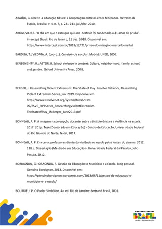 ARAÚJO, G. Direito à educação básica: a cooperação entre os entes federados. Retratos da
Escola, Brasília, v. 4, n. 7, p. 231-243, jul./dez. 2010.
ARONOVICH, L. 'O dia em que o cara que quis me destruir foi condenado a 41 anos de prisão'.
Intercept Brasil. Rio de Janeiro, 21 dez. 2018. Disponível em:
https://www.intercept.com.br/2018/12/21/prisao-do-misogino-marcelo-mello/
BARDISA, T.; VIEDMA, A. (coord..). Convivência escolar. Madrid: UNED, 2006.
BENBENISHTY, R.; ASTOR, R. School violence in context: Culture, neighborhood, family, school,
and gender. Oxford University Press, 2005.
BERGER, J. Researching Violent Extremism: The State of Play. Resolve Network, Researching
Violent Extremism Series, jun. 2019. Disponível em:
https://www.resolvenet.org/system/files/2019-
09/RSVE_RVESeries_ResearchingViolentExtremism-
TheStateofPlay_JMBerger_June2019.pdf
BONNEAU, A. P. A imagem na percepção docente sobre a (in)tolerância e a violência na escola.
2017. 201p. Tese (Doutorado em Educação) - Centro de Educação, Universidade Federal
do Rio Grande do Norte, Natal, 2017.
BONNEAU, A. P. Em cena: professores diante da violência na escola pelas lentes do cinema. 2012.
138 p. Dissertação (Mestrado em Educação) - Universidade Federal da Paraíba, João
Pessoa, 2012.
BORDIGNON, G.; GRACINDO, R. Gestão da Educação: o Município e a Escola. Blog pessoal,
Genuíno Bordignon, 2013. Disponível em:
https://genuinobordignon.wordpress.com/2013/06/11/gestao-da-educacao-o-
municipio-e- a-escola/
BOURDIEU, P. O Poder Simbólico. 4a. ed. Rio de Janeiro: Bertrand Brasil, 2001.
 