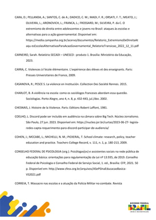 CARA, D.; PELLANDA, A.; SANTOS, C. de A.; DADICO, C. M.; MADI, F. R.; ORSATI, F. T.; MEATO, J.;
OLIVEIRA, L.; ARONOVICH, L.; FRANCA, L.; FROSSARD, M.; SILVEIRA, P. da C. O
extremismo de direita entre adolescentes e jovens no Brasil: ataques às escolas e
alternativas para a ação governamental. Disponível em:
https://media.campanha.org.br/acervo/documentos/Relatorio_ExtremismoDeDireitaAt
aqu esEscolasAlternativasParaAcaoGovernamental_RelatorioTransicao_2022_12_11.pdf
CARNEIRO, Sarah. Relatório SECADI – UNESCO : produto 1. Brasília: Ministério da Educação,
2023.
CARRA, C. Violences à l’école élémentaire. L’expérience des élèves et des enseignants. Paris:
Presses Universitaires de France, 2009.
CASANOVA, R.; PESCE S. La violence en Institución. Collection Des Société Rennes. 2015.
CHARLOT, B. A violência na escola: como os sociólogos franceses abordam essa questão.
Sociologias. Porto Alegre, ano 4, n. 8, p. 432-443, jul./dez. 2002.
CHESNAIS, J. Histoire de la Violence. Paris: Editions Robert Laffont, 1981.
COELHO, L. Discord pode ser incluído em audiência na câmara sobre Big Tech. Núcleo Jornalismo.
São Paulo, 27 jun. 2023. Disponível em: https://nucleo.jor.br/curtas/2023-06-27- legisla-
redes-capta-requerimento-para-discord-participar-de-audiencia/
COHEN, J.; MCCABE, L.; MICHELLI, N. M.; PICKERAL, T. School climate: research, policy, teacher
education and practice. Teachers College Record, v. 111, n. 1, p. 180-213, 2009.
CONSELHO FEDERAL DE PSICOLOGIA (org.). Psicólogas(os) e assistentes sociais na rede pública de
educação básica: orientações para regulamentação da Lei nº 13.935, de 2019. Conselho
Federal de Psicologia e Conselho Federal de Serviço Social, 1. ed., Brasília: CFP, 2021. 50
p. Disponível em: http://www.cfess.org.br/arquivos/ASePSInaEducacaoBasica-
VS2021.pdf
CORREIA, T. Massacre nas escolas e a atuação da Polícia Militar no combate. Revista
 