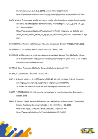 Contemporânea, v. 3, n. 9, p. 13441-13464. 2023. Disponível em:
https://ojs.revistacontemporanea.com/ojs/index.php/home/article/view/1576/1068
DAZA, M. et at. Programa de bolsillo anti-acoso escolar: diseño desde un equipo de orientación
educativa. Revista Espanola de Orientacion y Psicopedagia v. 34, n. 2, p. 149- 167, jul.
2023. Disponível em:
https://www.researchgate.net/publication/372792865_Programa_de_bolsillo_anti-
acoso_escolar_diseno_desde_un_equipo_de_orientacion_educativa. Acesso em 24 ago.
2023.
DEBARBIEUX, E. Desafios e alternativas: violências nas escolas. Brasília: UNESCO, UNDP, 2003.
DEBARBIEUX, E. La violence dans la classe. Paris: ESF Editeur, 1990.
DECLERCQ, M. Nos chans, se celebra o massacre na escola de Suzano. Vice. São Paulo, 13 mar.
2019. Disponível em: https://www.vice.com/pt/article/qvya87/nos-chans-ja-se- celebra-
o-massacre-na-escola-de-suzano
DEWEY, J. Como Pensamos. São Paulo: Companhia Editora Nacional, 1959.
DEWEY, J. Experiencia y Educación. Losada, 1967.
DIAS, L. Ação civil pública n. 1.10.000.000543/2022-49. Ministério Público Federal. Disponível
em: https://www.mpf.mp.br/ac/sala-de-imprensa/docs/1007496-
16.2023.4.01.3000%20-%20ACP%20-%20Colegios%20militares.pdf.
DUBET, F.; MARTUCCELLI, D. En la escuela: sociología de la experiencia escolar. Buenos Aires:
Losada, 1998.
FEDRI, B. Tiros na Escola: Algumas Referências para a Psicologia na Assistência à Comunidade
Escolar. Psicologia: Ciência e Profissão, v. 43, e250370, p. 1-12, 2023.
https://doi.org/10.1590/1982-3703003250370. Disponível em:
https://www.scielo.br/j/pcp/a/vTnrtRn3w6VH84mSfVCbK7B/
 