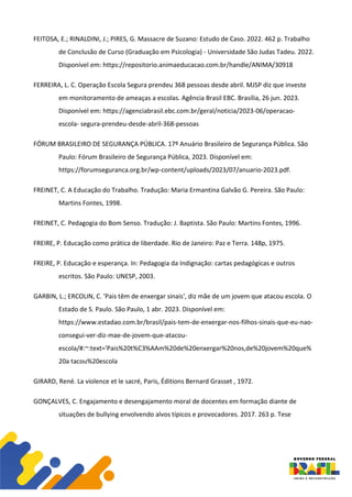 FEITOSA, E.; RINALDINI, J.; PIRES, G. Massacre de Suzano: Estudo de Caso. 2022. 462 p. Trabalho
de Conclusão de Curso (Graduação em Psicologia) - Universidade São Judas Tadeu. 2022.
Disponível em: https://repositorio.animaeducacao.com.br/handle/ANIMA/30918
FERREIRA, L. C. Operação Escola Segura prendeu 368 pessoas desde abril. MJSP diz que investe
em monitoramento de ameaças a escolas. Agência Brasil EBC. Brasília, 26 jun. 2023.
Disponível em: https://agenciabrasil.ebc.com.br/geral/noticia/2023-06/operacao-
escola- segura-prendeu-desde-abril-368-pessoas
FÓRUM BRASILEIRO DE SEGURANÇA PÚBLICA. 17º Anuário Brasileiro de Segurança Pública. São
Paulo: Fórum Brasileiro de Segurança Pública, 2023. Disponível em:
https://forumseguranca.org.br/wp-content/uploads/2023/07/anuario-2023.pdf.
FREINET, C. A Educação do Trabalho. Tradução: Maria Ermantina Galvão G. Pereira. São Paulo:
Martins Fontes, 1998.
FREINET, C. Pedagogia do Bom Senso. Tradução: J. Baptista. São Paulo: Martins Fontes, 1996.
FREIRE, P. Educação como prática de liberdade. Rio de Janeiro: Paz e Terra. 148p, 1975.
FREIRE, P. Educação e esperança. In: Pedagogia da Indignação: cartas pedagógicas e outros
escritos. São Paulo: UNESP, 2003.
GARBIN, L.; ERCOLIN, C. 'Pais têm de enxergar sinais', diz mãe de um jovem que atacou escola. O
Estado de S. Paulo. São Paulo, 1 abr. 2023. Disponível em:
https://www.estadao.com.br/brasil/pais-tem-de-enxergar-nos-filhos-sinais-que-eu-nao-
consegui-ver-diz-mae-de-jovem-que-atacou-
escola/#:~:text='Pais%20t%C3%AAm%20de%20enxergar%20nos,de%20jovem%20que%
20a tacou%20escola
GIRARD, René. La violence et le sacré, Paris, Éditions Bernard Grasset , 1972.
GONÇALVES, C. Engajamento e desengajamento moral de docentes em formação diante de
situações de bullying envolvendo alvos típicos e provocadores. 2017. 263 p. Tese
 