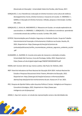 (Doutorado em Educação) - Universidade Federal da Paraíba, João Pessoa, 2017.
GONÇALVES, C. et.al. Resistências à educação em direitos humanos numa cultura de violência:
desengajamentos morais, direitos humanos e massacres em escolas. In: ANDRADE, F.;
GOMES, B. Educação em Direitos Humanos: reflexão, pesquisa e intervenção. Curitiba:
CRV, 2021.
GONÇALVES, C.; SILVA, M.; NASCIMENTO, V. Massacres em Escolas: um estudo exploratório do
caso brasileiro. In: ANDRADE, F.; GONÇALVES, C. Da violência à convivência: aprendendo
e ensinando através dos conflitos na escola. Curitiba: CRV, 2020.
GTIPEVE. Recomendações para Proteção e Segurança no Ambiente Escolar. Grupo de Trabalho
Interministerial de Prevenção e Enfrentamento à Violência nas Escolas. Brasília, DF,
2023. Disponível em: https://www.gov.br/mec/pt-br/centrais-de-
conteudo/publicacoes/cartilha_recomendacoes_protecao_seguranca_ambiente_escolar
.pdf
GUIMARÃES, A.; QUEIROZ, B. A escola como palco de massacres e atentados armados.
Universidade São Francisco, Curso de Psicologia, Itatiba, 2022. Disponível em:
https://www.usf.edu.br/galeria/getImage/768/607340100344074.pdf
HOOKS, bell. Escrever além da raça: teoria e prática. São Paulo: Ed. Elefante, 2022.
INEP. Painel de indicadores do Plano Nacional de Educação 2014-2024. Instituto Nacional de
Estudos e Pesquisas Educacionais Anísio Teixeira, Ministério da Educação, 2022.
Disponível em: https://www.gov.br/inep/pt-br/acesso-a-informacao/dados-
abertos/inep-data/painel-de-monitoramento-do-pne. Acesso em 27 set. 2023.
IPEC. Pesquisa de Opinião Pública sobre Assuntos Políticos E Sociais. Inteligência em Pesquisa e
Consultoria Estratégica, 2022. Disponível em: https://www.ipec-
inteligencia.com.br/pesquisas/
JANGO, C. Aqui tem racismo: um estudo das representações sociais e das identidades das
 