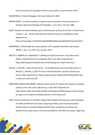 tirar-do-ar-posts-com-apologia-a-violencia-nas-escolas-e-causa-mal-estar.shtml
MAKARENKO, A. Poema Pedagógico. São Paulo: Editora 34, 2005.
MARTÍN-BARÓ, I. La violencia política y la guerra como causas del trauma psicosocial en el
Salvador. Revista de Psicologia de El Salvador, v. VII n. 28, p. 123-141, 1988.
MDHC. Relatório de Recomendações para o Enfrentamento do Discurso de Ódio e o Extremismo
no Brasil. 1. ed. - Brasília: Ministério dos Direitos Humanos e da Cidadania, 2023.
Disponível em:
https://drive.google.com/file/d/1u9gU06ZWbZaOfqbzcqatqo8yDwWTC1et/view?pli=1
MENDONÇA, E. Militarização de escolas públicas no DF: a gestão democrática sob ameaça.
RBPAE, v. 35, n. 3, p. 594 - 611, set./dez. 2019.
MELOY, R.; AMMAN, M., SARAGOZA, P. LARPing and Violent Extremism. Law Enforcement
Bulletin, Federal Bureau of Investigation (FBI), 5 abr. 2023. Disponível em:
https://leb.fbi.gov/articles/featured-articles/larping-and-violent-extremism
MILLER, C.; KIEFFER, C. Hate and Extremism — In the Mainstream and on the Main Street. In:
MILLER, C.; KIEFFER, C. 2022 The Year in Hate & Extremism. Southern Poverty Law
Center, 2023. Disponível em: https://www.splcenter.org/sites/default/files/2022-year-
in-hate-and- extremism.pdf
MINISTÉRIO PÚBLICO DA PARAÍBA. Violência contra escolas: PC, Gaeco e PF cumprem mandados
judiciais contra rede social. João Pessoa, 3 maio 2023. Disponível em:
https://www.mppb.mp.br/index.php/42-noticias/gaeco/24939-ataques-contra-escolas-
pc- gaeco-e-pf-cumprem-mandados-judiciais-contra-rede-social
MJSP. Portaria do Ministro nº 351/2023. Dispõe sobre medidas administravas a serem adotadas
no âmbito do Ministério da Justiça e Segurança Pública, para fins de prevenção à
disseminação de conteúdos flagrantemente ilícitos, prejudiciais ou danosos por
plataformas de redes sociais, e dá outras providências. Ministério Da Justiça E Segurança
 